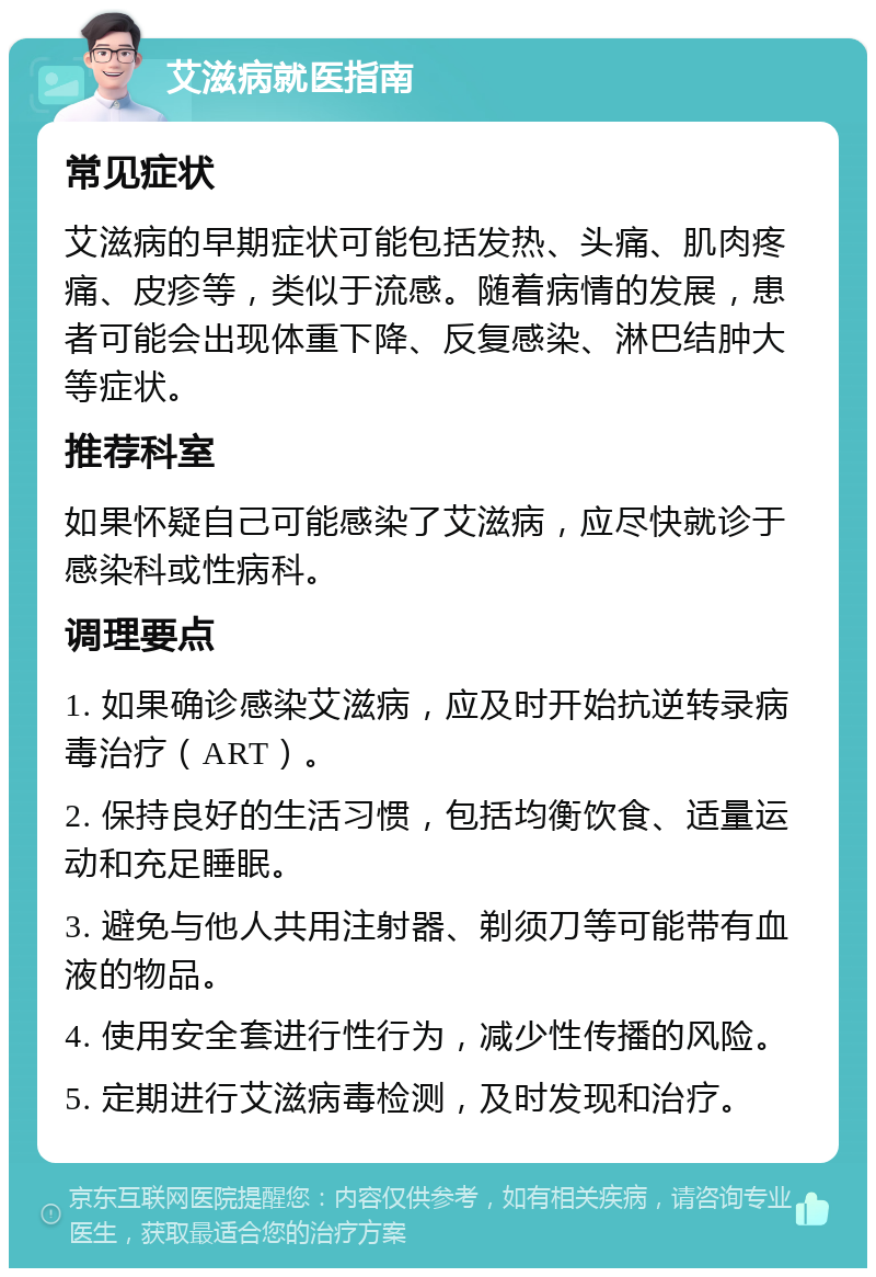 艾滋病就医指南 常见症状 艾滋病的早期症状可能包括发热、头痛、肌肉疼痛、皮疹等，类似于流感。随着病情的发展，患者可能会出现体重下降、反复感染、淋巴结肿大等症状。 推荐科室 如果怀疑自己可能感染了艾滋病，应尽快就诊于感染科或性病科。 调理要点 1. 如果确诊感染艾滋病，应及时开始抗逆转录病毒治疗（ART）。 2. 保持良好的生活习惯，包括均衡饮食、适量运动和充足睡眠。 3. 避免与他人共用注射器、剃须刀等可能带有血液的物品。 4. 使用安全套进行性行为，减少性传播的风险。 5. 定期进行艾滋病毒检测，及时发现和治疗。