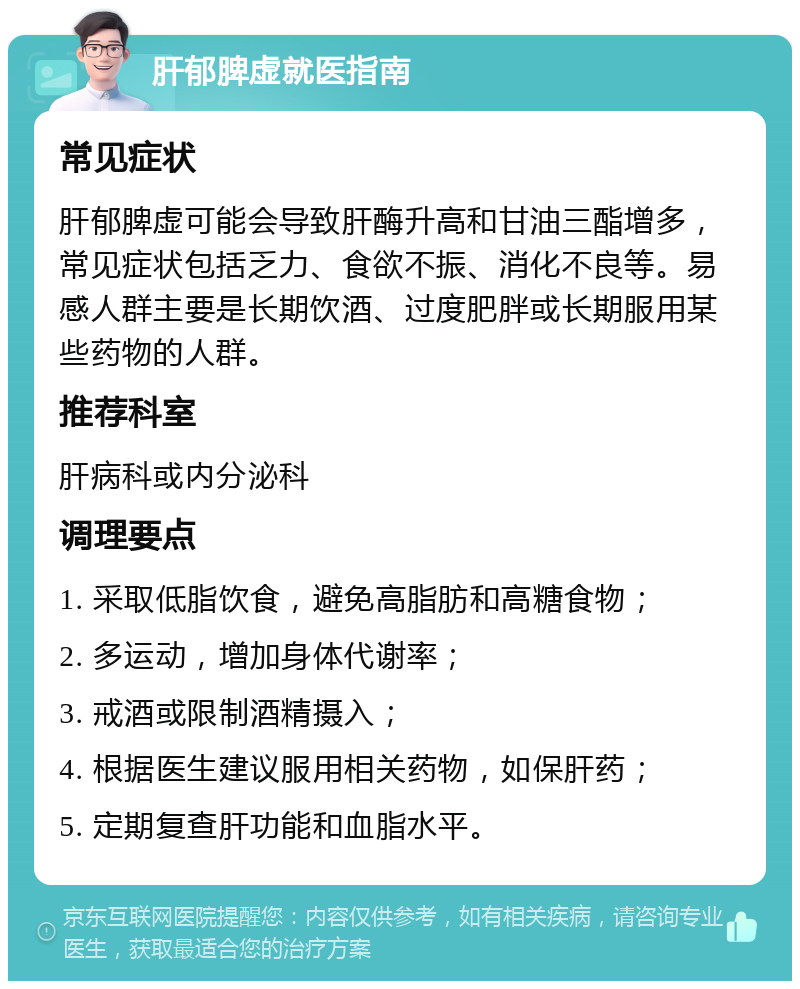 肝郁脾虚就医指南 常见症状 肝郁脾虚可能会导致肝酶升高和甘油三酯增多，常见症状包括乏力、食欲不振、消化不良等。易感人群主要是长期饮酒、过度肥胖或长期服用某些药物的人群。 推荐科室 肝病科或内分泌科 调理要点 1. 采取低脂饮食，避免高脂肪和高糖食物； 2. 多运动，增加身体代谢率； 3. 戒酒或限制酒精摄入； 4. 根据医生建议服用相关药物，如保肝药； 5. 定期复查肝功能和血脂水平。