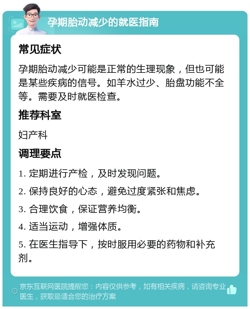 孕期胎动减少的就医指南 常见症状 孕期胎动减少可能是正常的生理现象，但也可能是某些疾病的信号。如羊水过少、胎盘功能不全等。需要及时就医检查。 推荐科室 妇产科 调理要点 1. 定期进行产检，及时发现问题。 2. 保持良好的心态，避免过度紧张和焦虑。 3. 合理饮食，保证营养均衡。 4. 适当运动，增强体质。 5. 在医生指导下，按时服用必要的药物和补充剂。