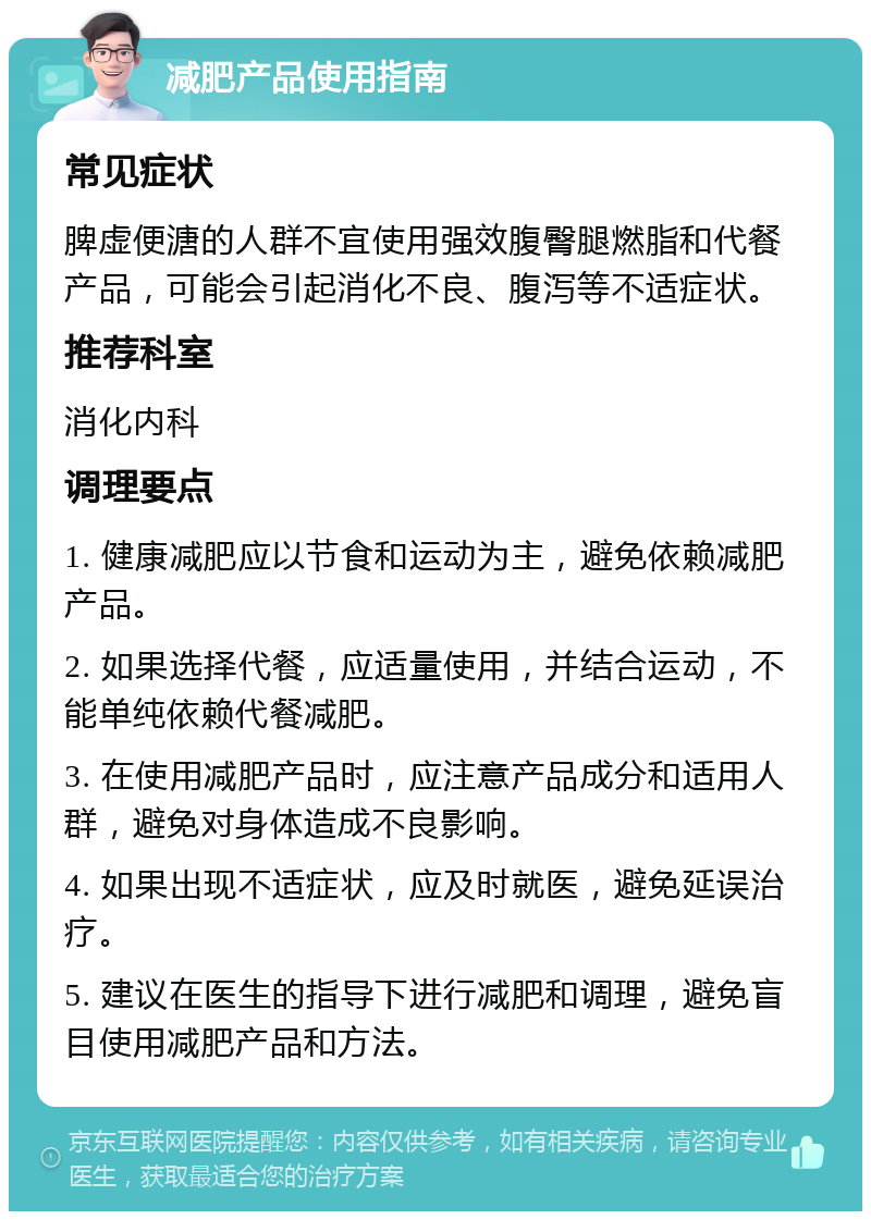 减肥产品使用指南 常见症状 脾虚便溏的人群不宜使用强效腹臀腿燃脂和代餐产品，可能会引起消化不良、腹泻等不适症状。 推荐科室 消化内科 调理要点 1. 健康减肥应以节食和运动为主，避免依赖减肥产品。 2. 如果选择代餐，应适量使用，并结合运动，不能单纯依赖代餐减肥。 3. 在使用减肥产品时，应注意产品成分和适用人群，避免对身体造成不良影响。 4. 如果出现不适症状，应及时就医，避免延误治疗。 5. 建议在医生的指导下进行减肥和调理，避免盲目使用减肥产品和方法。