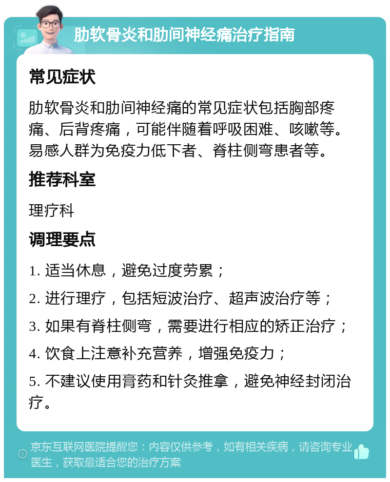 肋软骨炎和肋间神经痛治疗指南 常见症状 肋软骨炎和肋间神经痛的常见症状包括胸部疼痛、后背疼痛，可能伴随着呼吸困难、咳嗽等。易感人群为免疫力低下者、脊柱侧弯患者等。 推荐科室 理疗科 调理要点 1. 适当休息，避免过度劳累； 2. 进行理疗，包括短波治疗、超声波治疗等； 3. 如果有脊柱侧弯，需要进行相应的矫正治疗； 4. 饮食上注意补充营养，增强免疫力； 5. 不建议使用膏药和针灸推拿，避免神经封闭治疗。