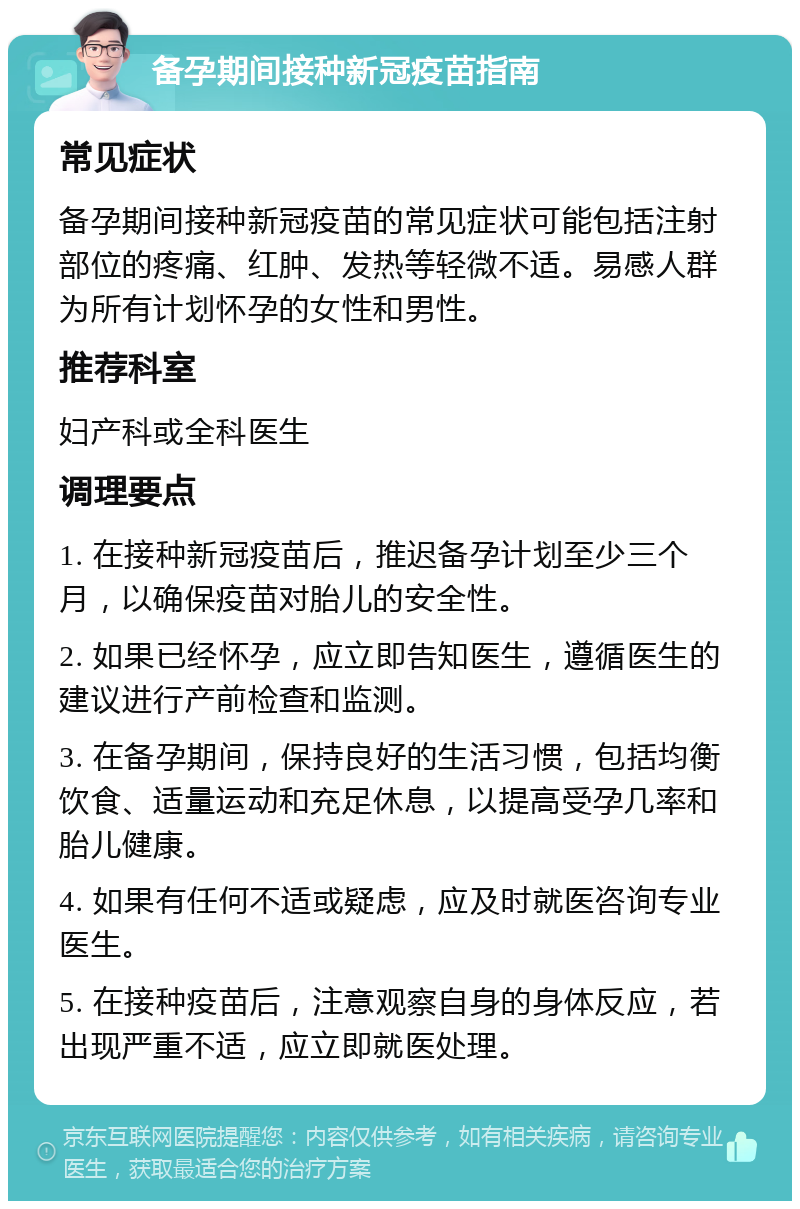 备孕期间接种新冠疫苗指南 常见症状 备孕期间接种新冠疫苗的常见症状可能包括注射部位的疼痛、红肿、发热等轻微不适。易感人群为所有计划怀孕的女性和男性。 推荐科室 妇产科或全科医生 调理要点 1. 在接种新冠疫苗后，推迟备孕计划至少三个月，以确保疫苗对胎儿的安全性。 2. 如果已经怀孕，应立即告知医生，遵循医生的建议进行产前检查和监测。 3. 在备孕期间，保持良好的生活习惯，包括均衡饮食、适量运动和充足休息，以提高受孕几率和胎儿健康。 4. 如果有任何不适或疑虑，应及时就医咨询专业医生。 5. 在接种疫苗后，注意观察自身的身体反应，若出现严重不适，应立即就医处理。