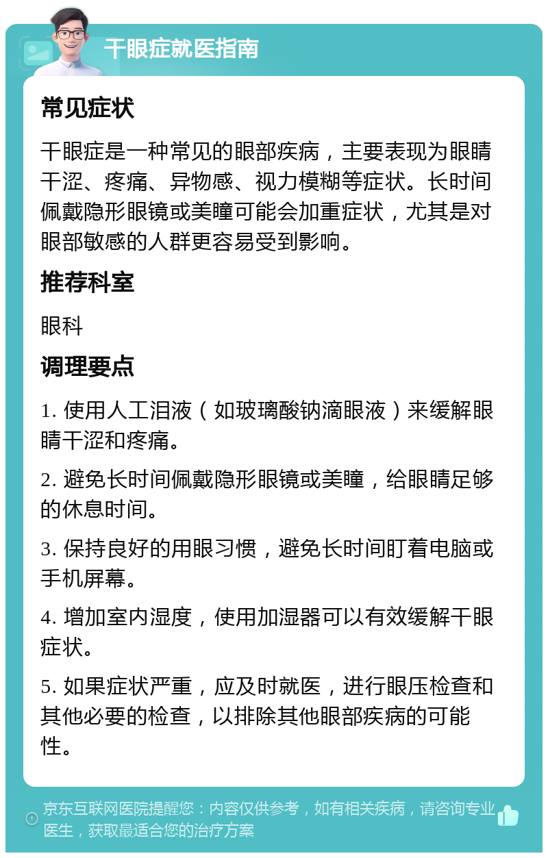 干眼症就医指南 常见症状 干眼症是一种常见的眼部疾病，主要表现为眼睛干涩、疼痛、异物感、视力模糊等症状。长时间佩戴隐形眼镜或美瞳可能会加重症状，尤其是对眼部敏感的人群更容易受到影响。 推荐科室 眼科 调理要点 1. 使用人工泪液（如玻璃酸钠滴眼液）来缓解眼睛干涩和疼痛。 2. 避免长时间佩戴隐形眼镜或美瞳，给眼睛足够的休息时间。 3. 保持良好的用眼习惯，避免长时间盯着电脑或手机屏幕。 4. 增加室内湿度，使用加湿器可以有效缓解干眼症状。 5. 如果症状严重，应及时就医，进行眼压检查和其他必要的检查，以排除其他眼部疾病的可能性。