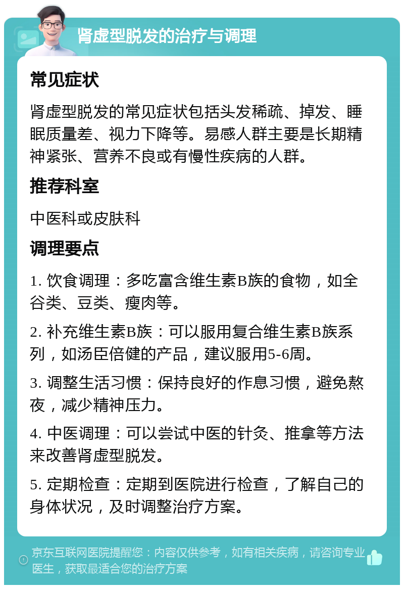 肾虚型脱发的治疗与调理 常见症状 肾虚型脱发的常见症状包括头发稀疏、掉发、睡眠质量差、视力下降等。易感人群主要是长期精神紧张、营养不良或有慢性疾病的人群。 推荐科室 中医科或皮肤科 调理要点 1. 饮食调理：多吃富含维生素B族的食物，如全谷类、豆类、瘦肉等。 2. 补充维生素B族：可以服用复合维生素B族系列，如汤臣倍健的产品，建议服用5-6周。 3. 调整生活习惯：保持良好的作息习惯，避免熬夜，减少精神压力。 4. 中医调理：可以尝试中医的针灸、推拿等方法来改善肾虚型脱发。 5. 定期检查：定期到医院进行检查，了解自己的身体状况，及时调整治疗方案。