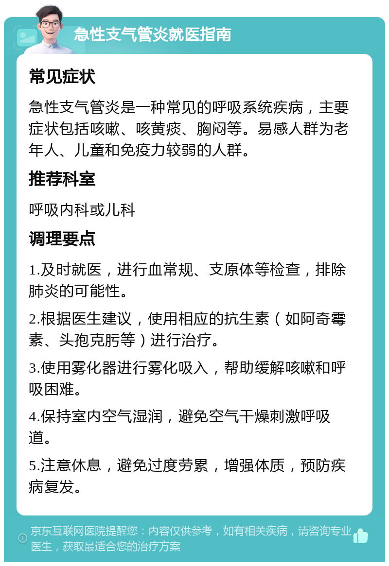 急性支气管炎就医指南 常见症状 急性支气管炎是一种常见的呼吸系统疾病，主要症状包括咳嗽、咳黄痰、胸闷等。易感人群为老年人、儿童和免疫力较弱的人群。 推荐科室 呼吸内科或儿科 调理要点 1.及时就医，进行血常规、支原体等检查，排除肺炎的可能性。 2.根据医生建议，使用相应的抗生素（如阿奇霉素、头孢克肟等）进行治疗。 3.使用雾化器进行雾化吸入，帮助缓解咳嗽和呼吸困难。 4.保持室内空气湿润，避免空气干燥刺激呼吸道。 5.注意休息，避免过度劳累，增强体质，预防疾病复发。