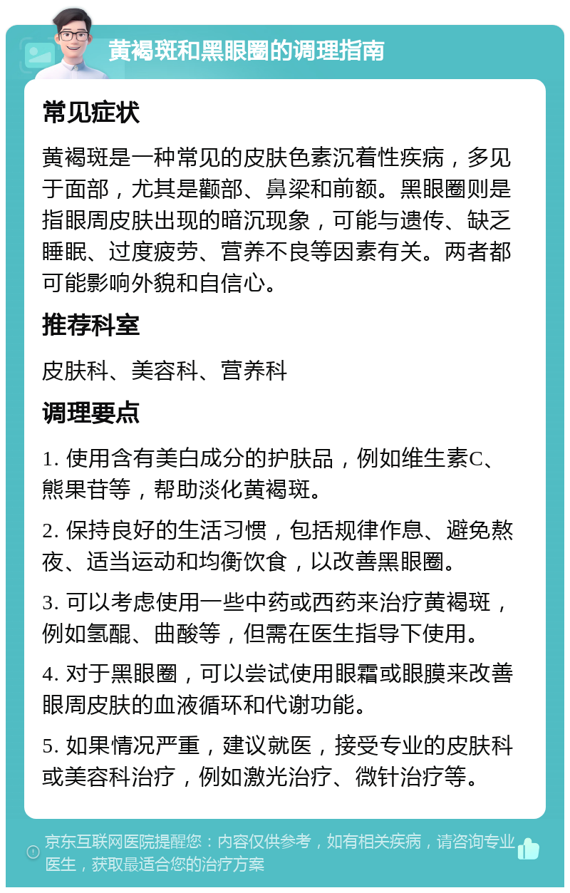 黄褐斑和黑眼圈的调理指南 常见症状 黄褐斑是一种常见的皮肤色素沉着性疾病，多见于面部，尤其是颧部、鼻梁和前额。黑眼圈则是指眼周皮肤出现的暗沉现象，可能与遗传、缺乏睡眠、过度疲劳、营养不良等因素有关。两者都可能影响外貌和自信心。 推荐科室 皮肤科、美容科、营养科 调理要点 1. 使用含有美白成分的护肤品，例如维生素C、熊果苷等，帮助淡化黄褐斑。 2. 保持良好的生活习惯，包括规律作息、避免熬夜、适当运动和均衡饮食，以改善黑眼圈。 3. 可以考虑使用一些中药或西药来治疗黄褐斑，例如氢醌、曲酸等，但需在医生指导下使用。 4. 对于黑眼圈，可以尝试使用眼霜或眼膜来改善眼周皮肤的血液循环和代谢功能。 5. 如果情况严重，建议就医，接受专业的皮肤科或美容科治疗，例如激光治疗、微针治疗等。