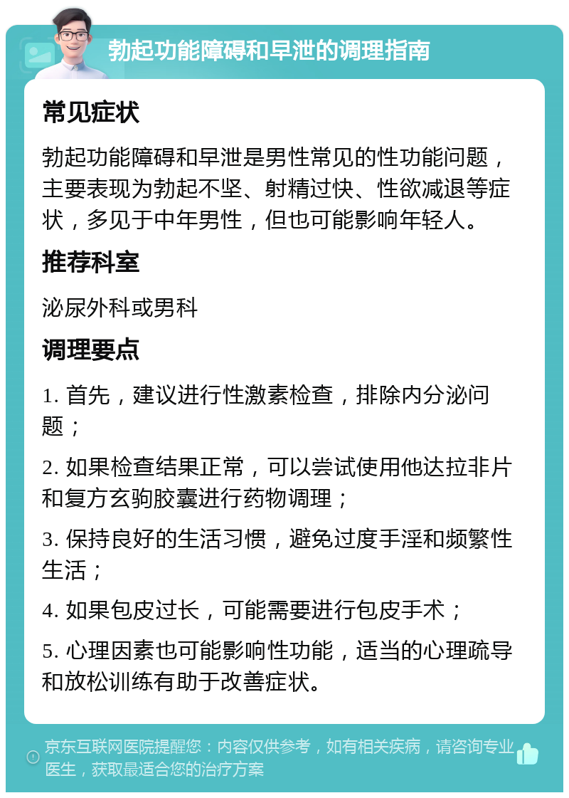 勃起功能障碍和早泄的调理指南 常见症状 勃起功能障碍和早泄是男性常见的性功能问题，主要表现为勃起不坚、射精过快、性欲减退等症状，多见于中年男性，但也可能影响年轻人。 推荐科室 泌尿外科或男科 调理要点 1. 首先，建议进行性激素检查，排除内分泌问题； 2. 如果检查结果正常，可以尝试使用他达拉非片和复方玄驹胶囊进行药物调理； 3. 保持良好的生活习惯，避免过度手淫和频繁性生活； 4. 如果包皮过长，可能需要进行包皮手术； 5. 心理因素也可能影响性功能，适当的心理疏导和放松训练有助于改善症状。