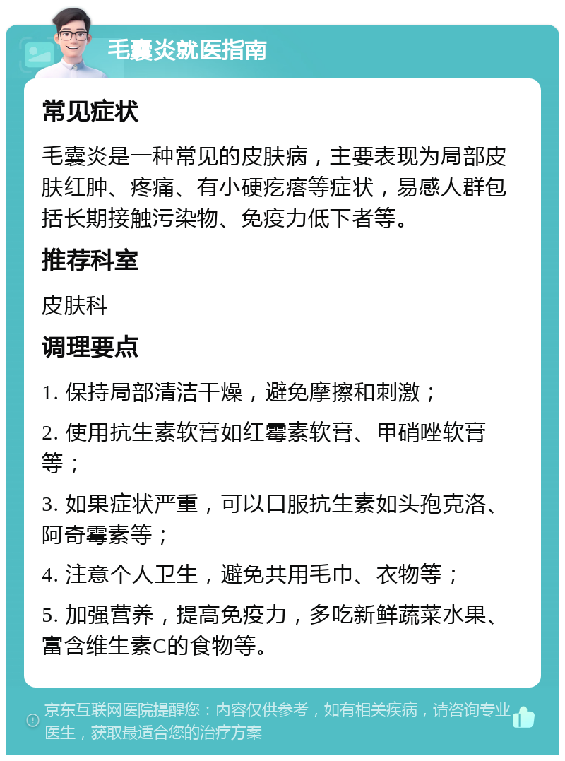 毛囊炎就医指南 常见症状 毛囊炎是一种常见的皮肤病，主要表现为局部皮肤红肿、疼痛、有小硬疙瘩等症状，易感人群包括长期接触污染物、免疫力低下者等。 推荐科室 皮肤科 调理要点 1. 保持局部清洁干燥，避免摩擦和刺激； 2. 使用抗生素软膏如红霉素软膏、甲硝唑软膏等； 3. 如果症状严重，可以口服抗生素如头孢克洛、阿奇霉素等； 4. 注意个人卫生，避免共用毛巾、衣物等； 5. 加强营养，提高免疫力，多吃新鲜蔬菜水果、富含维生素C的食物等。