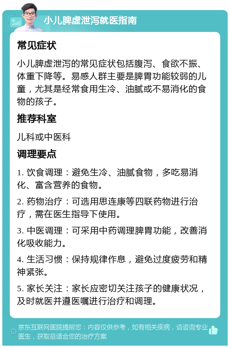 小儿脾虚泄泻就医指南 常见症状 小儿脾虚泄泻的常见症状包括腹泻、食欲不振、体重下降等。易感人群主要是脾胃功能较弱的儿童，尤其是经常食用生冷、油腻或不易消化的食物的孩子。 推荐科室 儿科或中医科 调理要点 1. 饮食调理：避免生冷、油腻食物，多吃易消化、富含营养的食物。 2. 药物治疗：可选用思连康等四联药物进行治疗，需在医生指导下使用。 3. 中医调理：可采用中药调理脾胃功能，改善消化吸收能力。 4. 生活习惯：保持规律作息，避免过度疲劳和精神紧张。 5. 家长关注：家长应密切关注孩子的健康状况，及时就医并遵医嘱进行治疗和调理。