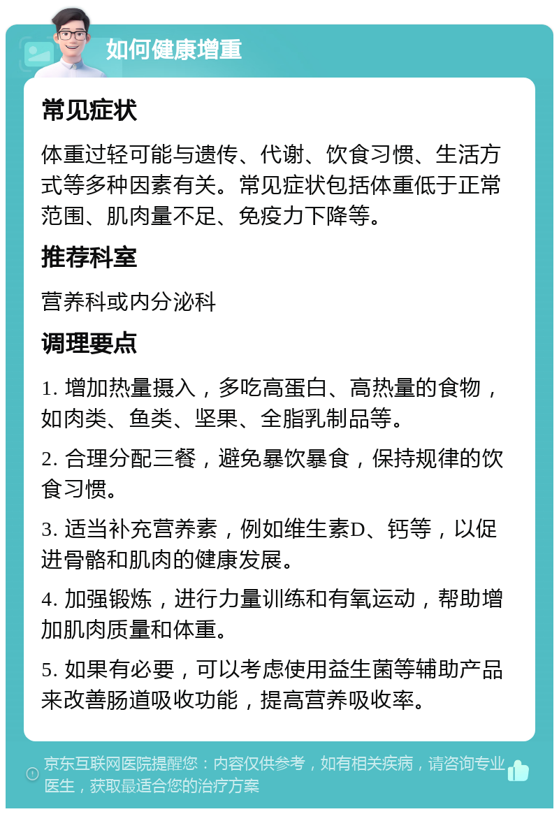 如何健康增重 常见症状 体重过轻可能与遗传、代谢、饮食习惯、生活方式等多种因素有关。常见症状包括体重低于正常范围、肌肉量不足、免疫力下降等。 推荐科室 营养科或内分泌科 调理要点 1. 增加热量摄入，多吃高蛋白、高热量的食物，如肉类、鱼类、坚果、全脂乳制品等。 2. 合理分配三餐，避免暴饮暴食，保持规律的饮食习惯。 3. 适当补充营养素，例如维生素D、钙等，以促进骨骼和肌肉的健康发展。 4. 加强锻炼，进行力量训练和有氧运动，帮助增加肌肉质量和体重。 5. 如果有必要，可以考虑使用益生菌等辅助产品来改善肠道吸收功能，提高营养吸收率。