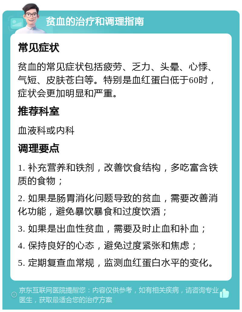 贫血的治疗和调理指南 常见症状 贫血的常见症状包括疲劳、乏力、头晕、心悸、气短、皮肤苍白等。特别是血红蛋白低于60时，症状会更加明显和严重。 推荐科室 血液科或内科 调理要点 1. 补充营养和铁剂，改善饮食结构，多吃富含铁质的食物； 2. 如果是肠胃消化问题导致的贫血，需要改善消化功能，避免暴饮暴食和过度饮酒； 3. 如果是出血性贫血，需要及时止血和补血； 4. 保持良好的心态，避免过度紧张和焦虑； 5. 定期复查血常规，监测血红蛋白水平的变化。