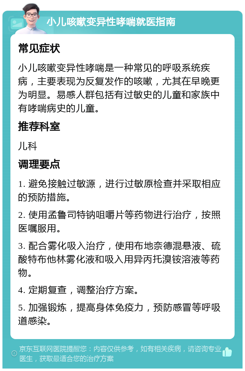 小儿咳嗽变异性哮喘就医指南 常见症状 小儿咳嗽变异性哮喘是一种常见的呼吸系统疾病，主要表现为反复发作的咳嗽，尤其在早晚更为明显。易感人群包括有过敏史的儿童和家族中有哮喘病史的儿童。 推荐科室 儿科 调理要点 1. 避免接触过敏源，进行过敏原检查并采取相应的预防措施。 2. 使用孟鲁司特钠咀嚼片等药物进行治疗，按照医嘱服用。 3. 配合雾化吸入治疗，使用布地奈德混悬液、硫酸特布他林雾化液和吸入用异丙托溴铵溶液等药物。 4. 定期复查，调整治疗方案。 5. 加强锻炼，提高身体免疫力，预防感冒等呼吸道感染。