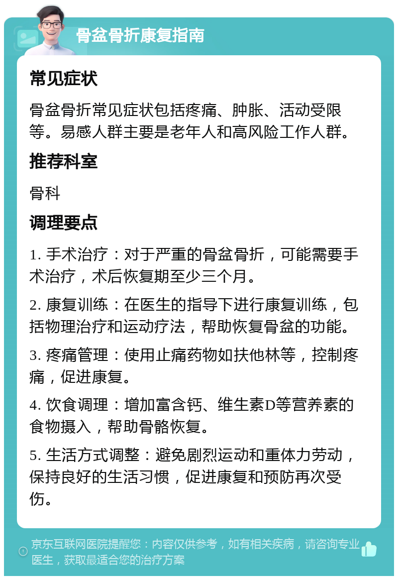 骨盆骨折康复指南 常见症状 骨盆骨折常见症状包括疼痛、肿胀、活动受限等。易感人群主要是老年人和高风险工作人群。 推荐科室 骨科 调理要点 1. 手术治疗：对于严重的骨盆骨折，可能需要手术治疗，术后恢复期至少三个月。 2. 康复训练：在医生的指导下进行康复训练，包括物理治疗和运动疗法，帮助恢复骨盆的功能。 3. 疼痛管理：使用止痛药物如扶他林等，控制疼痛，促进康复。 4. 饮食调理：增加富含钙、维生素D等营养素的食物摄入，帮助骨骼恢复。 5. 生活方式调整：避免剧烈运动和重体力劳动，保持良好的生活习惯，促进康复和预防再次受伤。