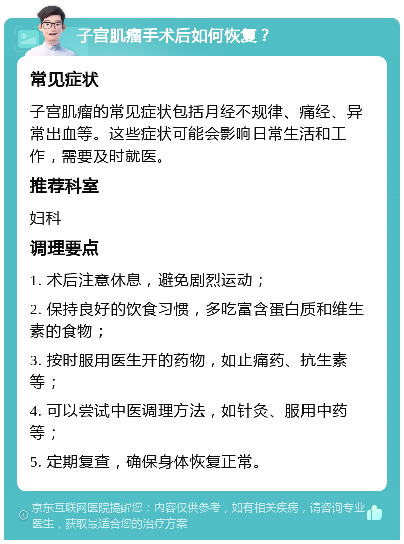 子宫肌瘤手术后如何恢复？ 常见症状 子宫肌瘤的常见症状包括月经不规律、痛经、异常出血等。这些症状可能会影响日常生活和工作，需要及时就医。 推荐科室 妇科 调理要点 1. 术后注意休息，避免剧烈运动； 2. 保持良好的饮食习惯，多吃富含蛋白质和维生素的食物； 3. 按时服用医生开的药物，如止痛药、抗生素等； 4. 可以尝试中医调理方法，如针灸、服用中药等； 5. 定期复查，确保身体恢复正常。