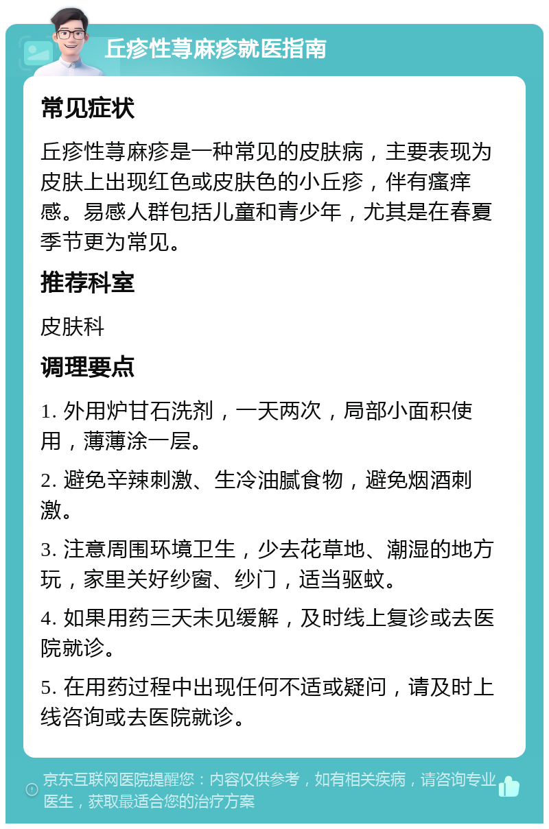 丘疹性荨麻疹就医指南 常见症状 丘疹性荨麻疹是一种常见的皮肤病，主要表现为皮肤上出现红色或皮肤色的小丘疹，伴有瘙痒感。易感人群包括儿童和青少年，尤其是在春夏季节更为常见。 推荐科室 皮肤科 调理要点 1. 外用炉甘石洗剂，一天两次，局部小面积使用，薄薄涂一层。 2. 避免辛辣刺激、生冷油腻食物，避免烟酒刺激。 3. 注意周围环境卫生，少去花草地、潮湿的地方玩，家里关好纱窗、纱门，适当驱蚊。 4. 如果用药三天未见缓解，及时线上复诊或去医院就诊。 5. 在用药过程中出现任何不适或疑问，请及时上线咨询或去医院就诊。