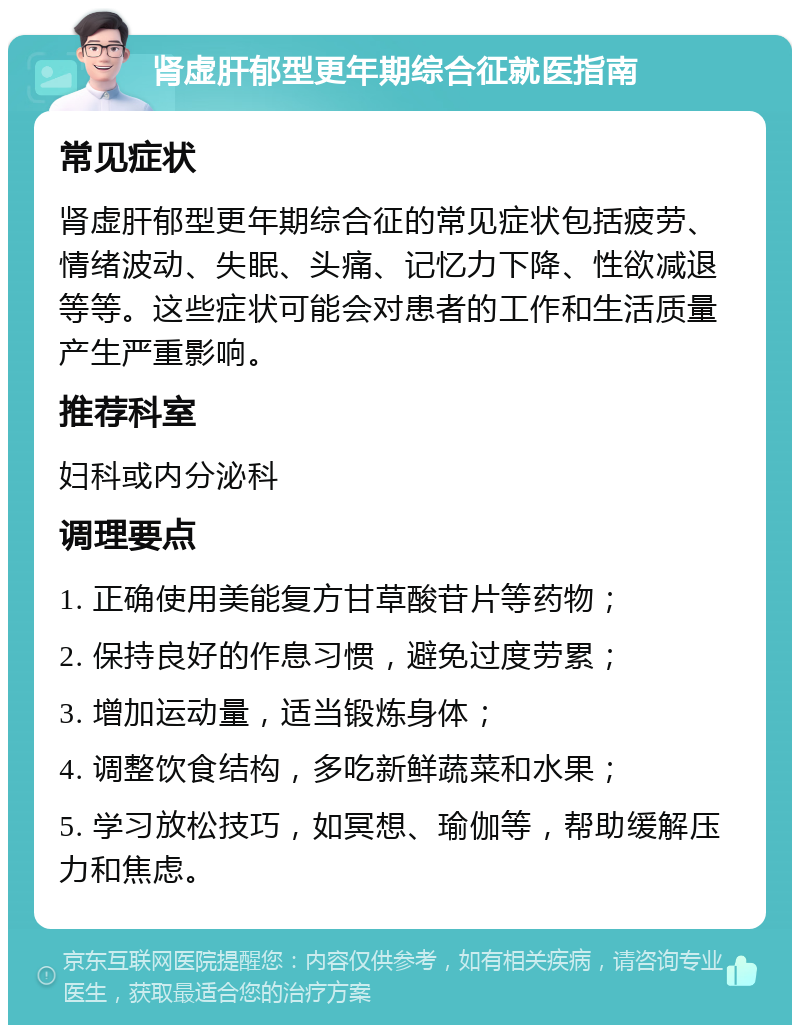 肾虚肝郁型更年期综合征就医指南 常见症状 肾虚肝郁型更年期综合征的常见症状包括疲劳、情绪波动、失眠、头痛、记忆力下降、性欲减退等等。这些症状可能会对患者的工作和生活质量产生严重影响。 推荐科室 妇科或内分泌科 调理要点 1. 正确使用美能复方甘草酸苷片等药物； 2. 保持良好的作息习惯，避免过度劳累； 3. 增加运动量，适当锻炼身体； 4. 调整饮食结构，多吃新鲜蔬菜和水果； 5. 学习放松技巧，如冥想、瑜伽等，帮助缓解压力和焦虑。