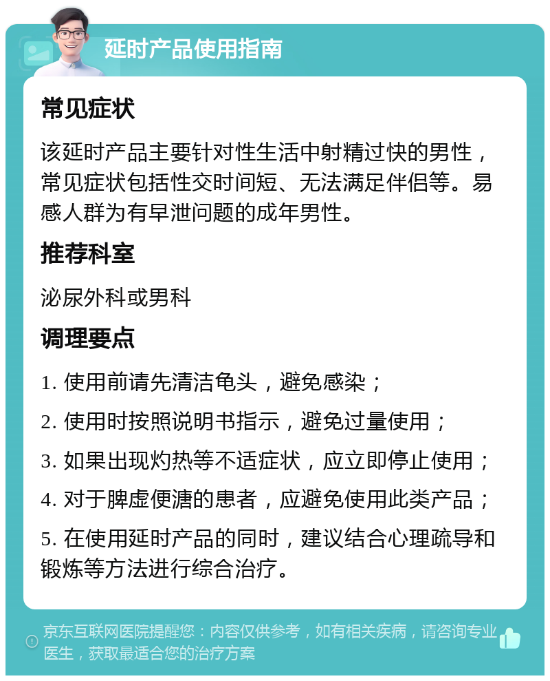 延时产品使用指南 常见症状 该延时产品主要针对性生活中射精过快的男性，常见症状包括性交时间短、无法满足伴侣等。易感人群为有早泄问题的成年男性。 推荐科室 泌尿外科或男科 调理要点 1. 使用前请先清洁龟头，避免感染； 2. 使用时按照说明书指示，避免过量使用； 3. 如果出现灼热等不适症状，应立即停止使用； 4. 对于脾虚便溏的患者，应避免使用此类产品； 5. 在使用延时产品的同时，建议结合心理疏导和锻炼等方法进行综合治疗。