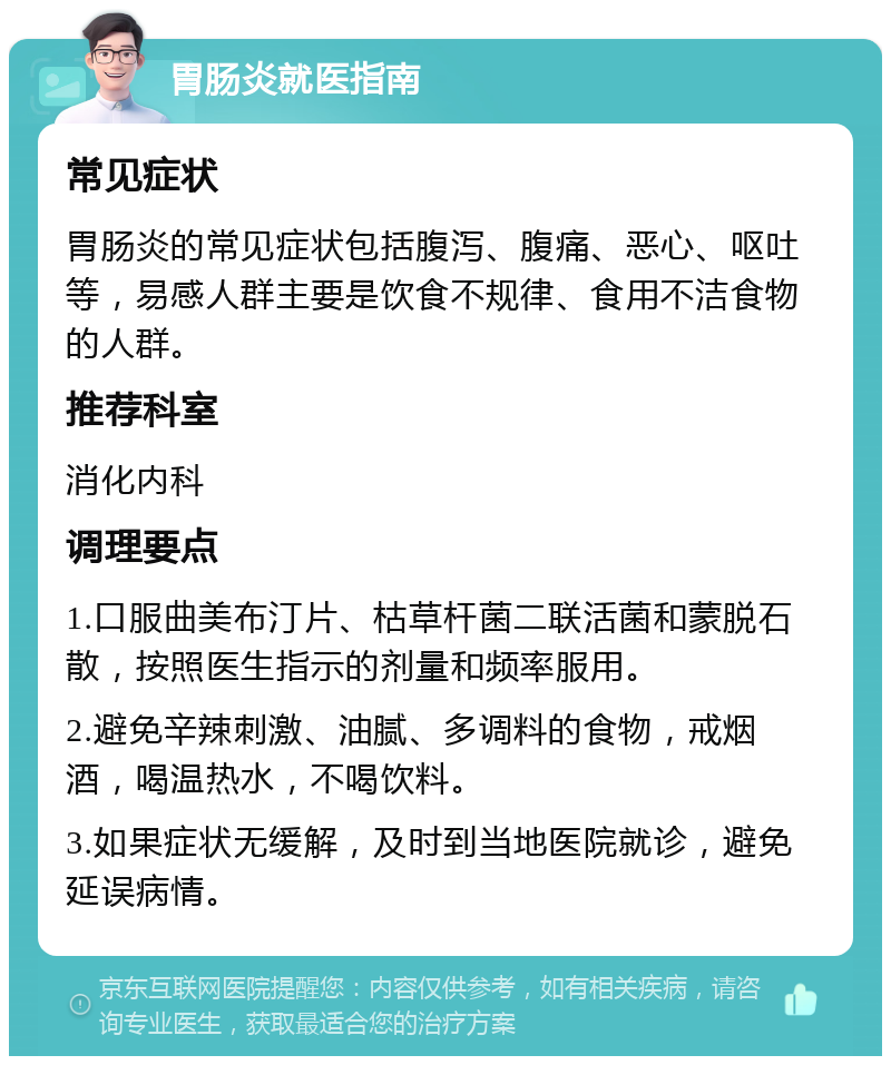 胃肠炎就医指南 常见症状 胃肠炎的常见症状包括腹泻、腹痛、恶心、呕吐等，易感人群主要是饮食不规律、食用不洁食物的人群。 推荐科室 消化内科 调理要点 1.口服曲美布汀片、枯草杆菌二联活菌和蒙脱石散，按照医生指示的剂量和频率服用。 2.避免辛辣刺激、油腻、多调料的食物，戒烟酒，喝温热水，不喝饮料。 3.如果症状无缓解，及时到当地医院就诊，避免延误病情。