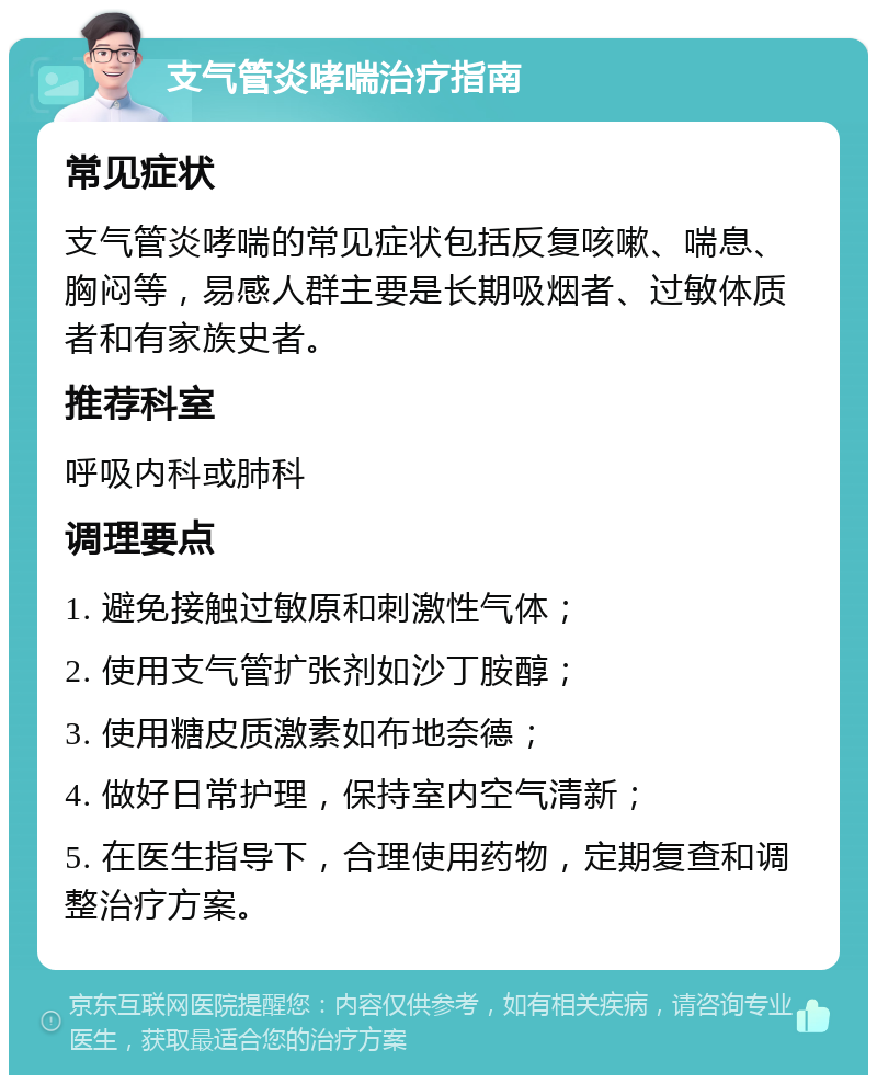 支气管炎哮喘治疗指南 常见症状 支气管炎哮喘的常见症状包括反复咳嗽、喘息、胸闷等，易感人群主要是长期吸烟者、过敏体质者和有家族史者。 推荐科室 呼吸内科或肺科 调理要点 1. 避免接触过敏原和刺激性气体； 2. 使用支气管扩张剂如沙丁胺醇； 3. 使用糖皮质激素如布地奈德； 4. 做好日常护理，保持室内空气清新； 5. 在医生指导下，合理使用药物，定期复查和调整治疗方案。