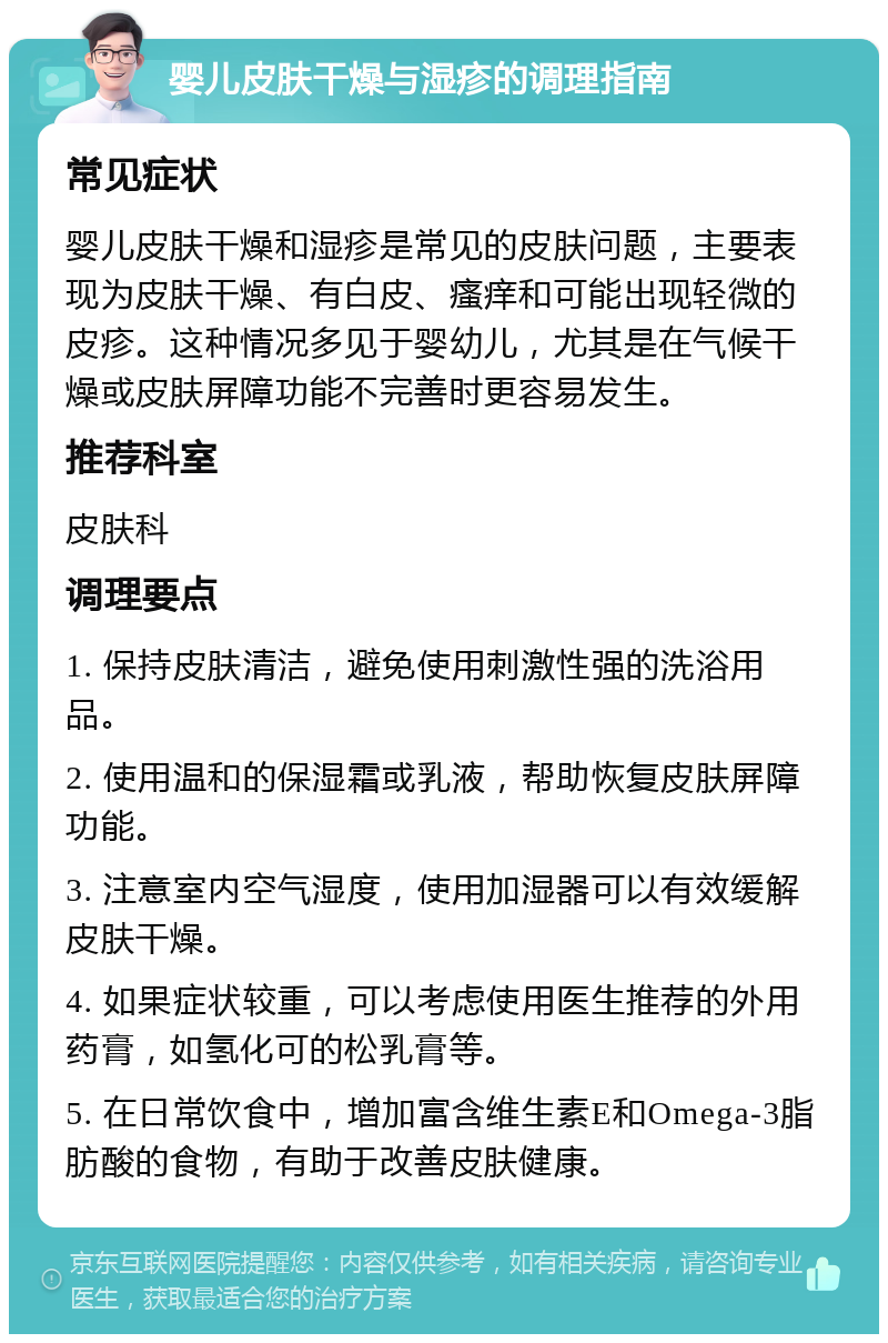 婴儿皮肤干燥与湿疹的调理指南 常见症状 婴儿皮肤干燥和湿疹是常见的皮肤问题，主要表现为皮肤干燥、有白皮、瘙痒和可能出现轻微的皮疹。这种情况多见于婴幼儿，尤其是在气候干燥或皮肤屏障功能不完善时更容易发生。 推荐科室 皮肤科 调理要点 1. 保持皮肤清洁，避免使用刺激性强的洗浴用品。 2. 使用温和的保湿霜或乳液，帮助恢复皮肤屏障功能。 3. 注意室内空气湿度，使用加湿器可以有效缓解皮肤干燥。 4. 如果症状较重，可以考虑使用医生推荐的外用药膏，如氢化可的松乳膏等。 5. 在日常饮食中，增加富含维生素E和Omega-3脂肪酸的食物，有助于改善皮肤健康。