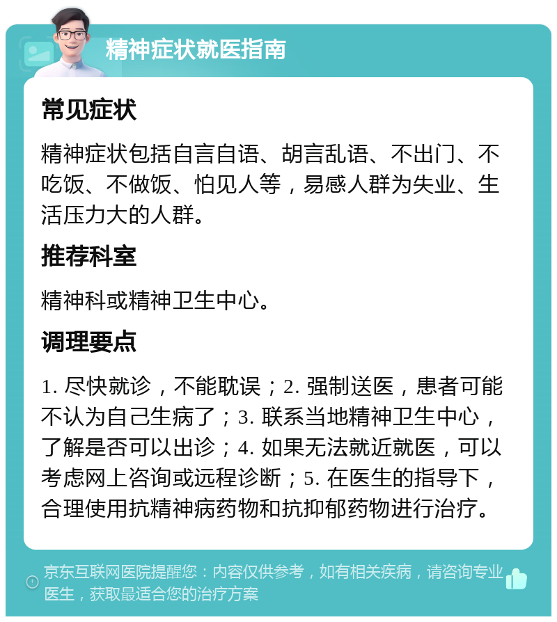 精神症状就医指南 常见症状 精神症状包括自言自语、胡言乱语、不出门、不吃饭、不做饭、怕见人等，易感人群为失业、生活压力大的人群。 推荐科室 精神科或精神卫生中心。 调理要点 1. 尽快就诊，不能耽误；2. 强制送医，患者可能不认为自己生病了；3. 联系当地精神卫生中心，了解是否可以出诊；4. 如果无法就近就医，可以考虑网上咨询或远程诊断；5. 在医生的指导下，合理使用抗精神病药物和抗抑郁药物进行治疗。