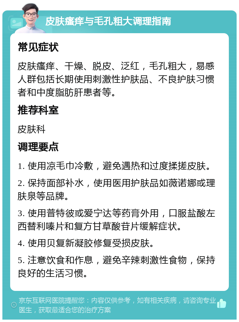 皮肤瘙痒与毛孔粗大调理指南 常见症状 皮肤瘙痒、干燥、脱皮、泛红，毛孔粗大，易感人群包括长期使用刺激性护肤品、不良护肤习惯者和中度脂肪肝患者等。 推荐科室 皮肤科 调理要点 1. 使用凉毛巾冷敷，避免遇热和过度揉搓皮肤。 2. 保持面部补水，使用医用护肤品如薇诺娜或理肤泉等品牌。 3. 使用普特彼或爱宁达等药膏外用，口服盐酸左西替利嗪片和复方甘草酸苷片缓解症状。 4. 使用贝复新凝胶修复受损皮肤。 5. 注意饮食和作息，避免辛辣刺激性食物，保持良好的生活习惯。