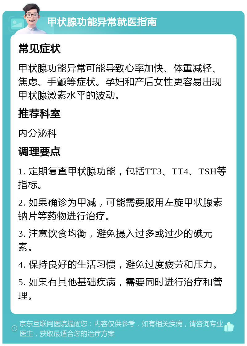 甲状腺功能异常就医指南 常见症状 甲状腺功能异常可能导致心率加快、体重减轻、焦虑、手颤等症状。孕妇和产后女性更容易出现甲状腺激素水平的波动。 推荐科室 内分泌科 调理要点 1. 定期复查甲状腺功能，包括TT3、TT4、TSH等指标。 2. 如果确诊为甲减，可能需要服用左旋甲状腺素钠片等药物进行治疗。 3. 注意饮食均衡，避免摄入过多或过少的碘元素。 4. 保持良好的生活习惯，避免过度疲劳和压力。 5. 如果有其他基础疾病，需要同时进行治疗和管理。