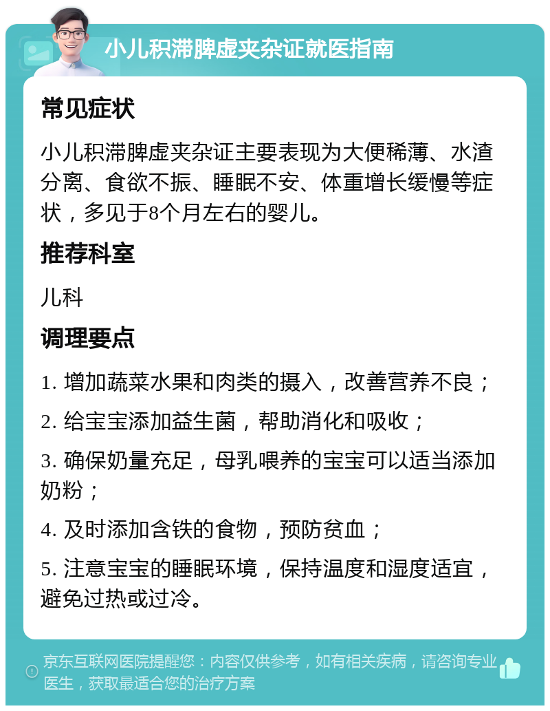 小儿积滞脾虚夹杂证就医指南 常见症状 小儿积滞脾虚夹杂证主要表现为大便稀薄、水渣分离、食欲不振、睡眠不安、体重增长缓慢等症状，多见于8个月左右的婴儿。 推荐科室 儿科 调理要点 1. 增加蔬菜水果和肉类的摄入，改善营养不良； 2. 给宝宝添加益生菌，帮助消化和吸收； 3. 确保奶量充足，母乳喂养的宝宝可以适当添加奶粉； 4. 及时添加含铁的食物，预防贫血； 5. 注意宝宝的睡眠环境，保持温度和湿度适宜，避免过热或过冷。