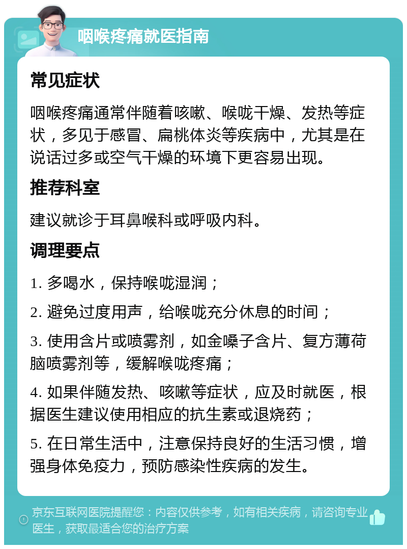 咽喉疼痛就医指南 常见症状 咽喉疼痛通常伴随着咳嗽、喉咙干燥、发热等症状，多见于感冒、扁桃体炎等疾病中，尤其是在说话过多或空气干燥的环境下更容易出现。 推荐科室 建议就诊于耳鼻喉科或呼吸内科。 调理要点 1. 多喝水，保持喉咙湿润； 2. 避免过度用声，给喉咙充分休息的时间； 3. 使用含片或喷雾剂，如金嗓子含片、复方薄荷脑喷雾剂等，缓解喉咙疼痛； 4. 如果伴随发热、咳嗽等症状，应及时就医，根据医生建议使用相应的抗生素或退烧药； 5. 在日常生活中，注意保持良好的生活习惯，增强身体免疫力，预防感染性疾病的发生。