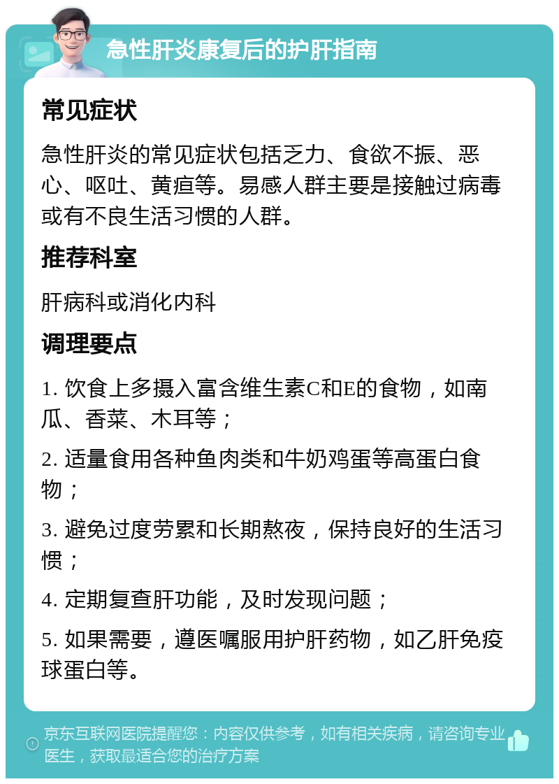 急性肝炎康复后的护肝指南 常见症状 急性肝炎的常见症状包括乏力、食欲不振、恶心、呕吐、黄疸等。易感人群主要是接触过病毒或有不良生活习惯的人群。 推荐科室 肝病科或消化内科 调理要点 1. 饮食上多摄入富含维生素C和E的食物，如南瓜、香菜、木耳等； 2. 适量食用各种鱼肉类和牛奶鸡蛋等高蛋白食物； 3. 避免过度劳累和长期熬夜，保持良好的生活习惯； 4. 定期复查肝功能，及时发现问题； 5. 如果需要，遵医嘱服用护肝药物，如乙肝免疫球蛋白等。