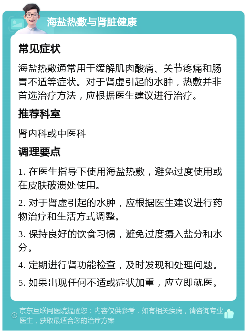 海盐热敷与肾脏健康 常见症状 海盐热敷通常用于缓解肌肉酸痛、关节疼痛和肠胃不适等症状。对于肾虚引起的水肿，热敷并非首选治疗方法，应根据医生建议进行治疗。 推荐科室 肾内科或中医科 调理要点 1. 在医生指导下使用海盐热敷，避免过度使用或在皮肤破溃处使用。 2. 对于肾虚引起的水肿，应根据医生建议进行药物治疗和生活方式调整。 3. 保持良好的饮食习惯，避免过度摄入盐分和水分。 4. 定期进行肾功能检查，及时发现和处理问题。 5. 如果出现任何不适或症状加重，应立即就医。