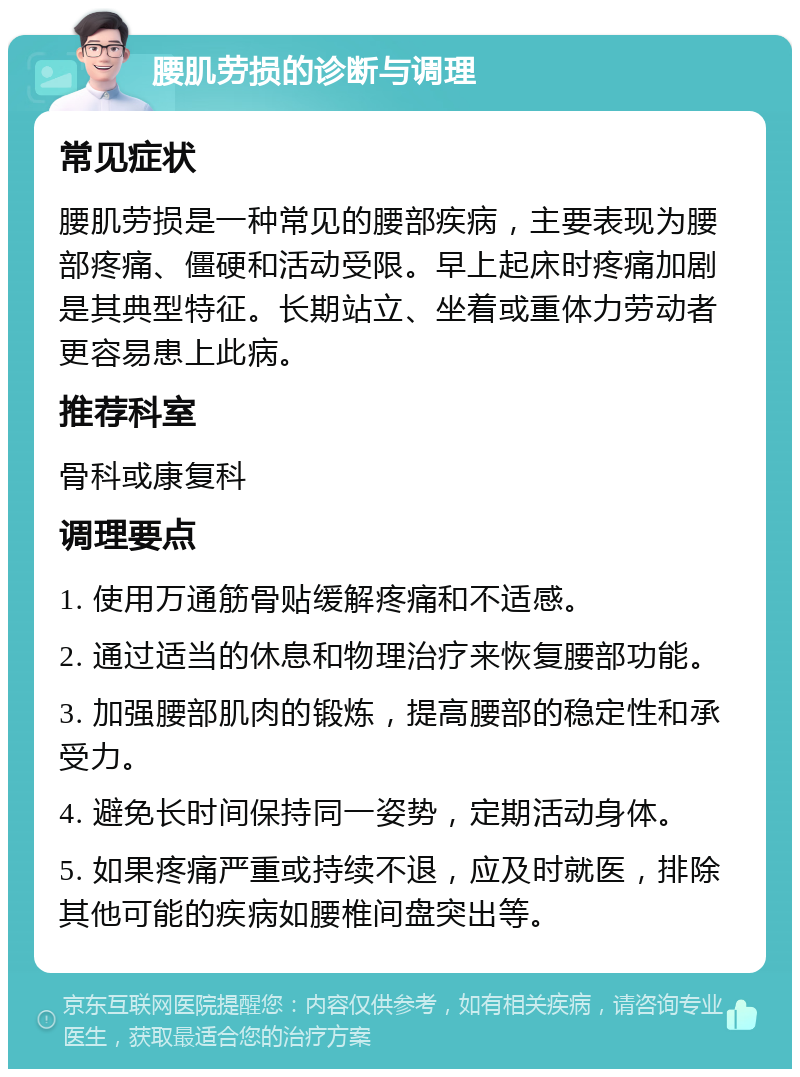 腰肌劳损的诊断与调理 常见症状 腰肌劳损是一种常见的腰部疾病，主要表现为腰部疼痛、僵硬和活动受限。早上起床时疼痛加剧是其典型特征。长期站立、坐着或重体力劳动者更容易患上此病。 推荐科室 骨科或康复科 调理要点 1. 使用万通筋骨贴缓解疼痛和不适感。 2. 通过适当的休息和物理治疗来恢复腰部功能。 3. 加强腰部肌肉的锻炼，提高腰部的稳定性和承受力。 4. 避免长时间保持同一姿势，定期活动身体。 5. 如果疼痛严重或持续不退，应及时就医，排除其他可能的疾病如腰椎间盘突出等。