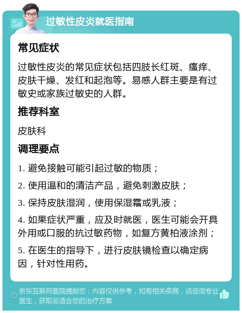 过敏性皮炎就医指南 常见症状 过敏性皮炎的常见症状包括四肢长红斑、瘙痒、皮肤干燥、发红和起泡等。易感人群主要是有过敏史或家族过敏史的人群。 推荐科室 皮肤科 调理要点 1. 避免接触可能引起过敏的物质； 2. 使用温和的清洁产品，避免刺激皮肤； 3. 保持皮肤湿润，使用保湿霜或乳液； 4. 如果症状严重，应及时就医，医生可能会开具外用或口服的抗过敏药物，如复方黄柏液涂剂； 5. 在医生的指导下，进行皮肤镜检查以确定病因，针对性用药。