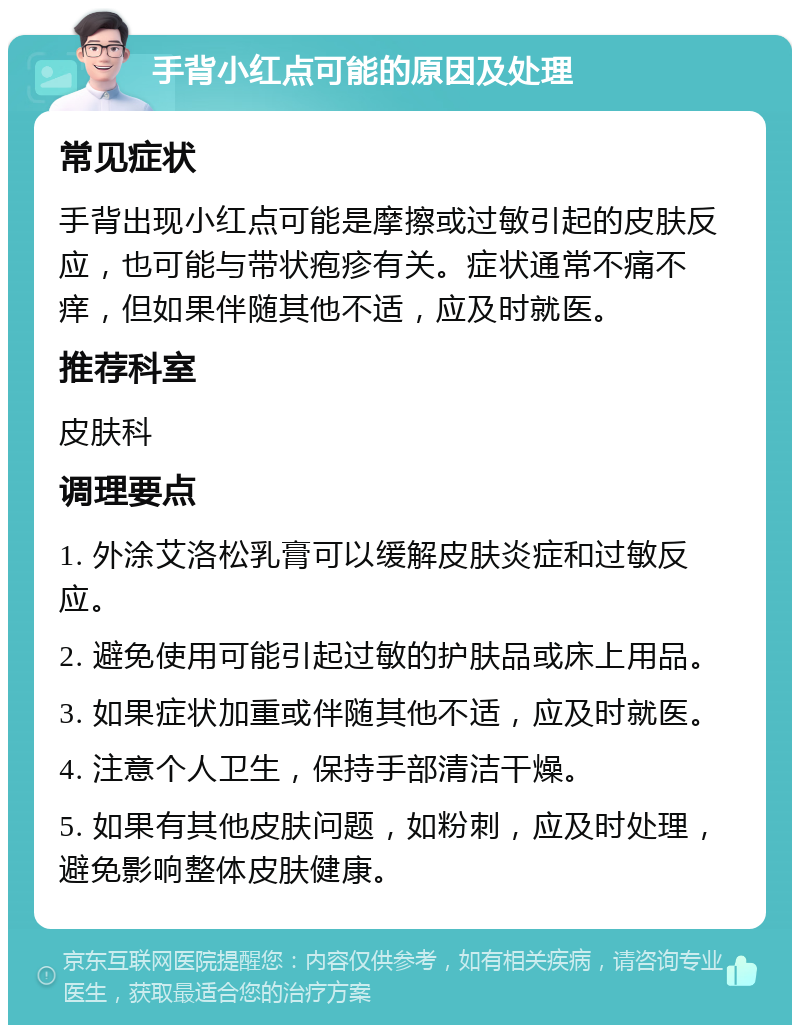 手背小红点可能的原因及处理 常见症状 手背出现小红点可能是摩擦或过敏引起的皮肤反应，也可能与带状疱疹有关。症状通常不痛不痒，但如果伴随其他不适，应及时就医。 推荐科室 皮肤科 调理要点 1. 外涂艾洛松乳膏可以缓解皮肤炎症和过敏反应。 2. 避免使用可能引起过敏的护肤品或床上用品。 3. 如果症状加重或伴随其他不适，应及时就医。 4. 注意个人卫生，保持手部清洁干燥。 5. 如果有其他皮肤问题，如粉刺，应及时处理，避免影响整体皮肤健康。