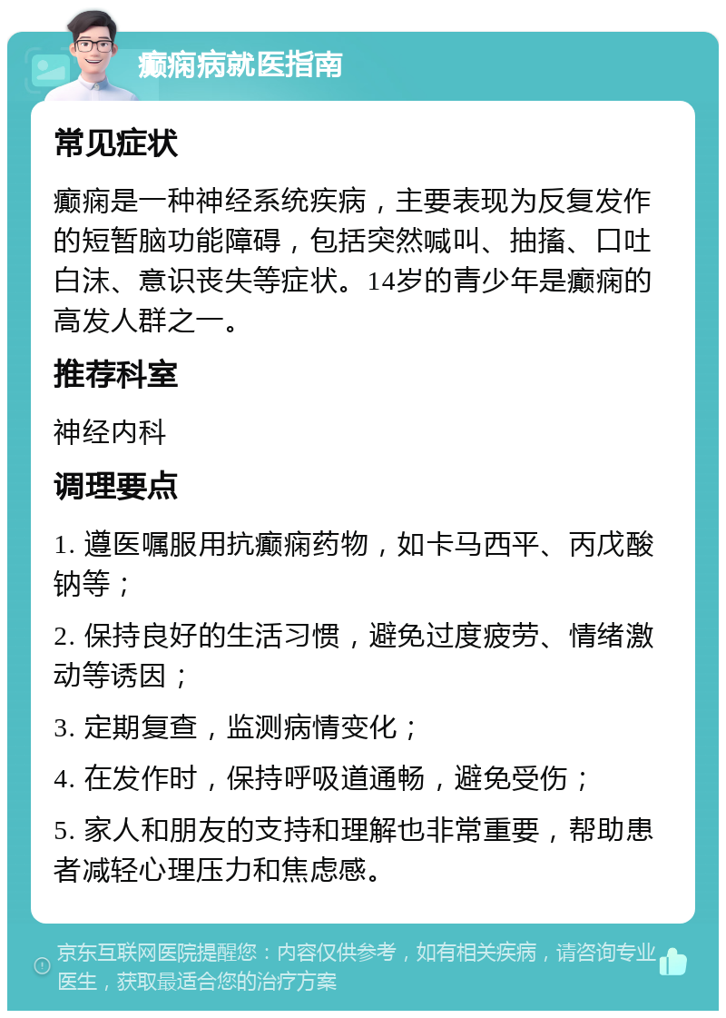 癫痫病就医指南 常见症状 癫痫是一种神经系统疾病，主要表现为反复发作的短暂脑功能障碍，包括突然喊叫、抽搐、口吐白沫、意识丧失等症状。14岁的青少年是癫痫的高发人群之一。 推荐科室 神经内科 调理要点 1. 遵医嘱服用抗癫痫药物，如卡马西平、丙戊酸钠等； 2. 保持良好的生活习惯，避免过度疲劳、情绪激动等诱因； 3. 定期复查，监测病情变化； 4. 在发作时，保持呼吸道通畅，避免受伤； 5. 家人和朋友的支持和理解也非常重要，帮助患者减轻心理压力和焦虑感。