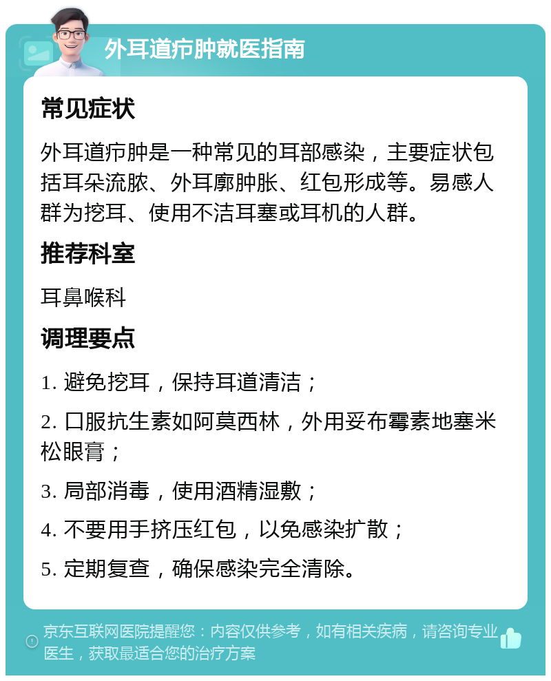 外耳道疖肿就医指南 常见症状 外耳道疖肿是一种常见的耳部感染，主要症状包括耳朵流脓、外耳廓肿胀、红包形成等。易感人群为挖耳、使用不洁耳塞或耳机的人群。 推荐科室 耳鼻喉科 调理要点 1. 避免挖耳，保持耳道清洁； 2. 口服抗生素如阿莫西林，外用妥布霉素地塞米松眼膏； 3. 局部消毒，使用酒精湿敷； 4. 不要用手挤压红包，以免感染扩散； 5. 定期复查，确保感染完全清除。