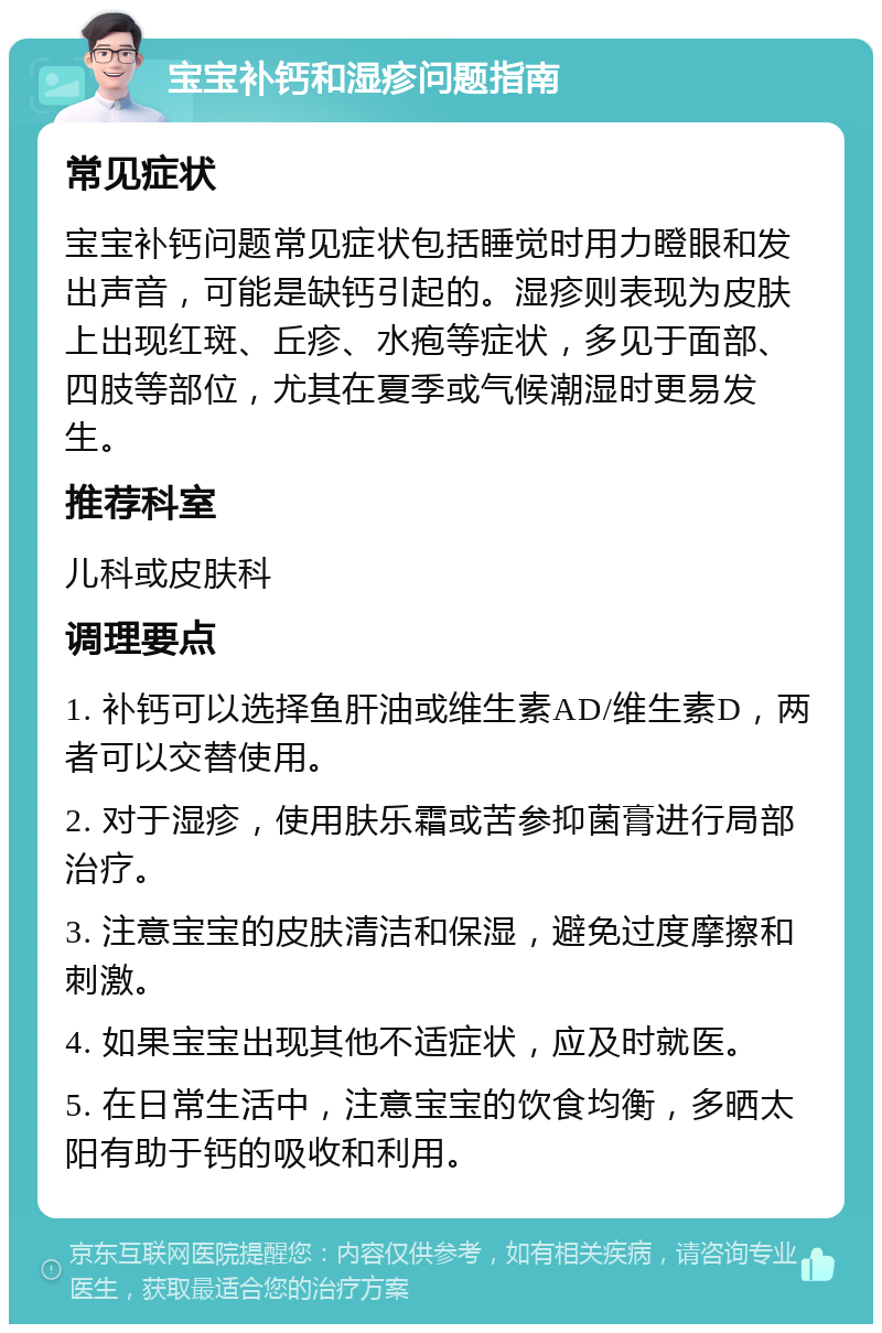 宝宝补钙和湿疹问题指南 常见症状 宝宝补钙问题常见症状包括睡觉时用力瞪眼和发出声音，可能是缺钙引起的。湿疹则表现为皮肤上出现红斑、丘疹、水疱等症状，多见于面部、四肢等部位，尤其在夏季或气候潮湿时更易发生。 推荐科室 儿科或皮肤科 调理要点 1. 补钙可以选择鱼肝油或维生素AD/维生素D，两者可以交替使用。 2. 对于湿疹，使用肤乐霜或苦参抑菌膏进行局部治疗。 3. 注意宝宝的皮肤清洁和保湿，避免过度摩擦和刺激。 4. 如果宝宝出现其他不适症状，应及时就医。 5. 在日常生活中，注意宝宝的饮食均衡，多晒太阳有助于钙的吸收和利用。