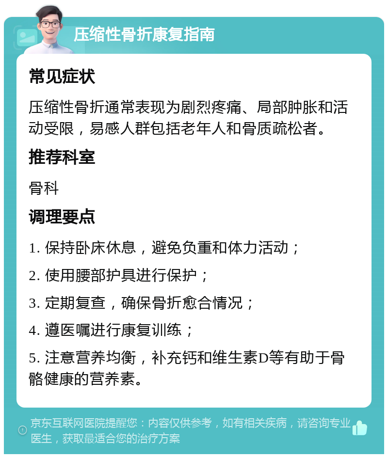 压缩性骨折康复指南 常见症状 压缩性骨折通常表现为剧烈疼痛、局部肿胀和活动受限，易感人群包括老年人和骨质疏松者。 推荐科室 骨科 调理要点 1. 保持卧床休息，避免负重和体力活动； 2. 使用腰部护具进行保护； 3. 定期复查，确保骨折愈合情况； 4. 遵医嘱进行康复训练； 5. 注意营养均衡，补充钙和维生素D等有助于骨骼健康的营养素。