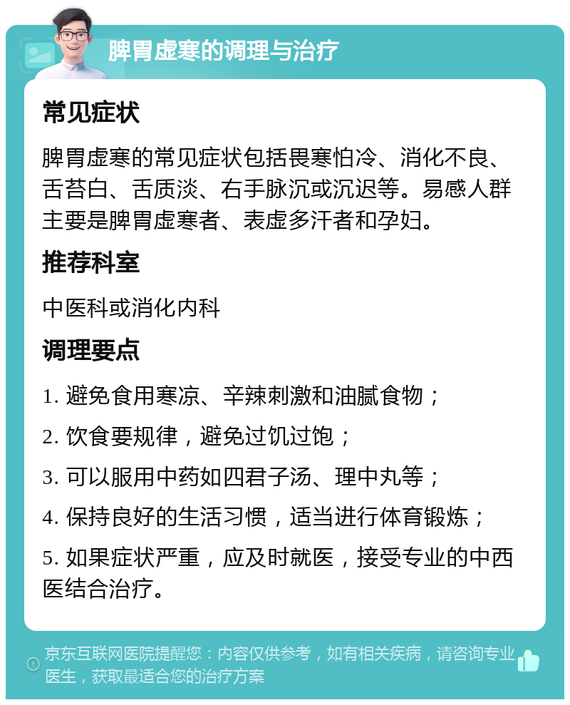 脾胃虚寒的调理与治疗 常见症状 脾胃虚寒的常见症状包括畏寒怕冷、消化不良、舌苔白、舌质淡、右手脉沉或沉迟等。易感人群主要是脾胃虚寒者、表虚多汗者和孕妇。 推荐科室 中医科或消化内科 调理要点 1. 避免食用寒凉、辛辣刺激和油腻食物； 2. 饮食要规律，避免过饥过饱； 3. 可以服用中药如四君子汤、理中丸等； 4. 保持良好的生活习惯，适当进行体育锻炼； 5. 如果症状严重，应及时就医，接受专业的中西医结合治疗。