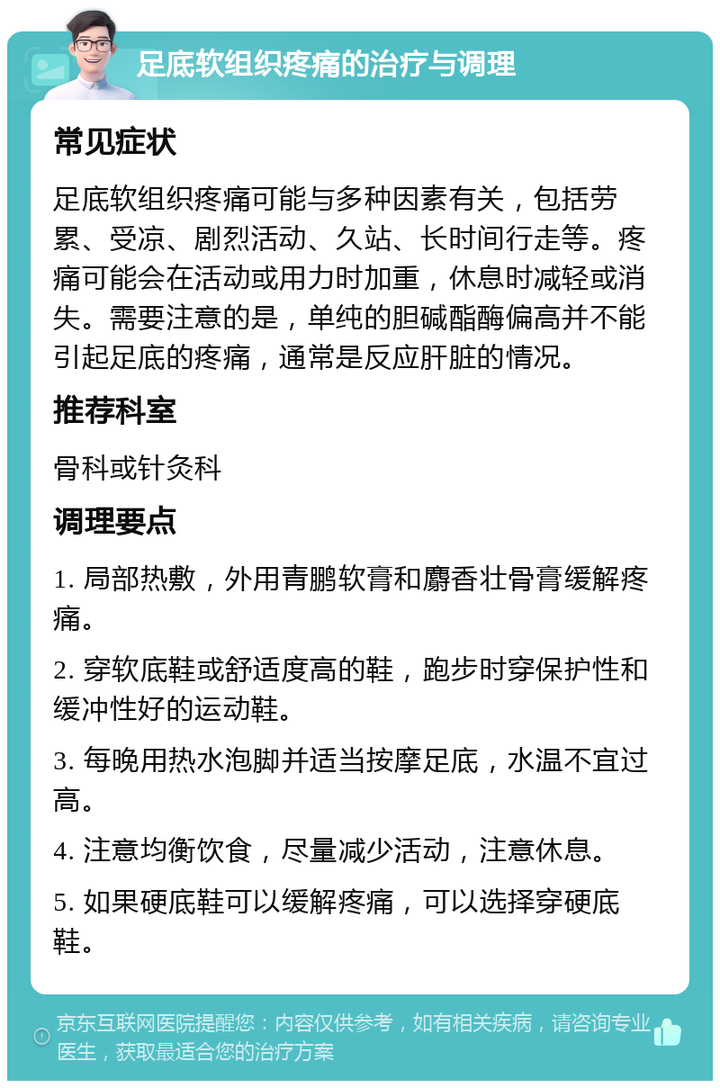 足底软组织疼痛的治疗与调理 常见症状 足底软组织疼痛可能与多种因素有关，包括劳累、受凉、剧烈活动、久站、长时间行走等。疼痛可能会在活动或用力时加重，休息时减轻或消失。需要注意的是，单纯的胆碱酯酶偏高并不能引起足底的疼痛，通常是反应肝脏的情况。 推荐科室 骨科或针灸科 调理要点 1. 局部热敷，外用青鹏软膏和麝香壮骨膏缓解疼痛。 2. 穿软底鞋或舒适度高的鞋，跑步时穿保护性和缓冲性好的运动鞋。 3. 每晚用热水泡脚并适当按摩足底，水温不宜过高。 4. 注意均衡饮食，尽量减少活动，注意休息。 5. 如果硬底鞋可以缓解疼痛，可以选择穿硬底鞋。