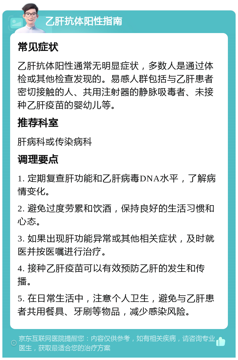 乙肝抗体阳性指南 常见症状 乙肝抗体阳性通常无明显症状，多数人是通过体检或其他检查发现的。易感人群包括与乙肝患者密切接触的人、共用注射器的静脉吸毒者、未接种乙肝疫苗的婴幼儿等。 推荐科室 肝病科或传染病科 调理要点 1. 定期复查肝功能和乙肝病毒DNA水平，了解病情变化。 2. 避免过度劳累和饮酒，保持良好的生活习惯和心态。 3. 如果出现肝功能异常或其他相关症状，及时就医并按医嘱进行治疗。 4. 接种乙肝疫苗可以有效预防乙肝的发生和传播。 5. 在日常生活中，注意个人卫生，避免与乙肝患者共用餐具、牙刷等物品，减少感染风险。