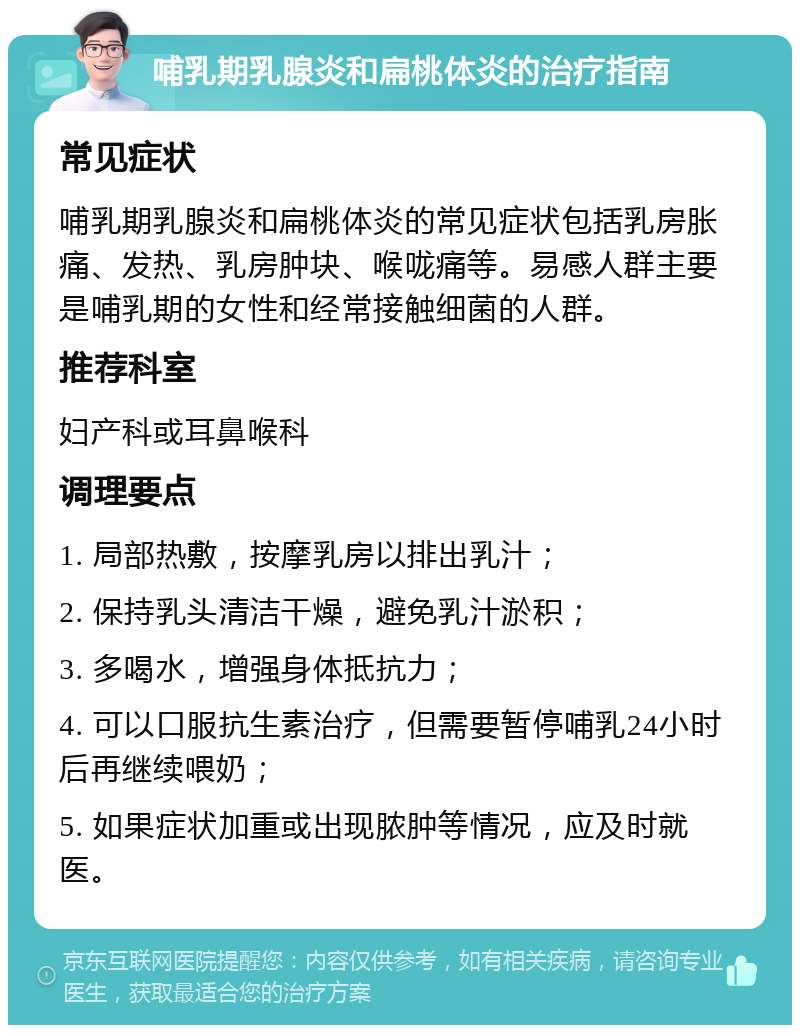 哺乳期乳腺炎和扁桃体炎的治疗指南 常见症状 哺乳期乳腺炎和扁桃体炎的常见症状包括乳房胀痛、发热、乳房肿块、喉咙痛等。易感人群主要是哺乳期的女性和经常接触细菌的人群。 推荐科室 妇产科或耳鼻喉科 调理要点 1. 局部热敷，按摩乳房以排出乳汁； 2. 保持乳头清洁干燥，避免乳汁淤积； 3. 多喝水，增强身体抵抗力； 4. 可以口服抗生素治疗，但需要暂停哺乳24小时后再继续喂奶； 5. 如果症状加重或出现脓肿等情况，应及时就医。