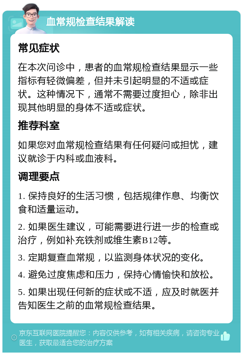 血常规检查结果解读 常见症状 在本次问诊中，患者的血常规检查结果显示一些指标有轻微偏差，但并未引起明显的不适或症状。这种情况下，通常不需要过度担心，除非出现其他明显的身体不适或症状。 推荐科室 如果您对血常规检查结果有任何疑问或担忧，建议就诊于内科或血液科。 调理要点 1. 保持良好的生活习惯，包括规律作息、均衡饮食和适量运动。 2. 如果医生建议，可能需要进行进一步的检查或治疗，例如补充铁剂或维生素B12等。 3. 定期复查血常规，以监测身体状况的变化。 4. 避免过度焦虑和压力，保持心情愉快和放松。 5. 如果出现任何新的症状或不适，应及时就医并告知医生之前的血常规检查结果。