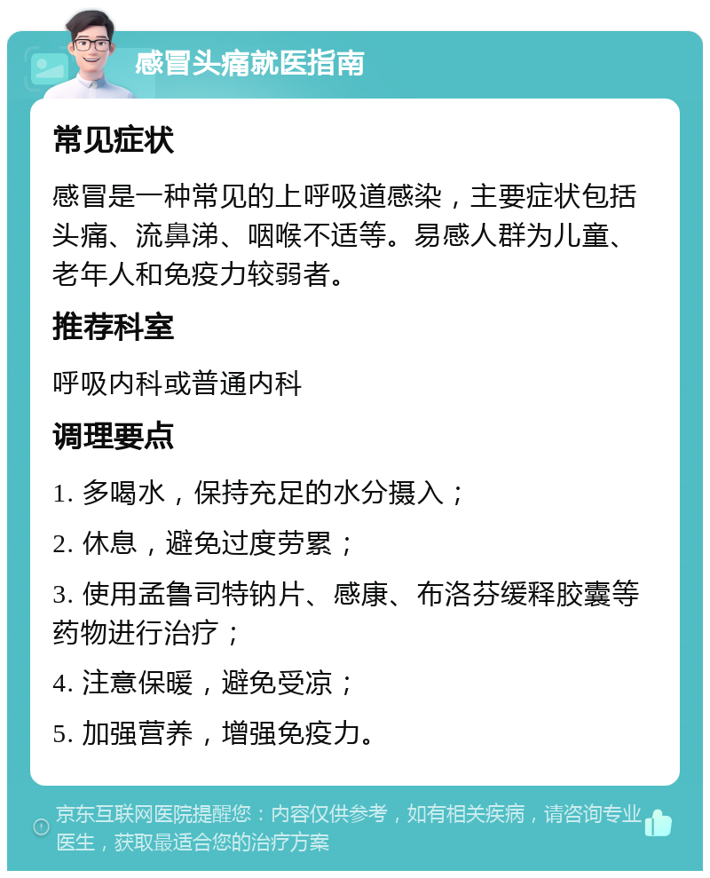 感冒头痛就医指南 常见症状 感冒是一种常见的上呼吸道感染，主要症状包括头痛、流鼻涕、咽喉不适等。易感人群为儿童、老年人和免疫力较弱者。 推荐科室 呼吸内科或普通内科 调理要点 1. 多喝水，保持充足的水分摄入； 2. 休息，避免过度劳累； 3. 使用孟鲁司特钠片、感康、布洛芬缓释胶囊等药物进行治疗； 4. 注意保暖，避免受凉； 5. 加强营养，增强免疫力。