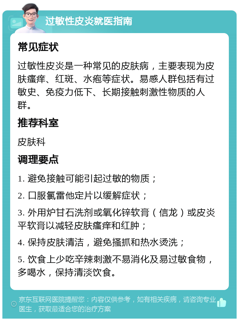 过敏性皮炎就医指南 常见症状 过敏性皮炎是一种常见的皮肤病，主要表现为皮肤瘙痒、红斑、水疱等症状。易感人群包括有过敏史、免疫力低下、长期接触刺激性物质的人群。 推荐科室 皮肤科 调理要点 1. 避免接触可能引起过敏的物质； 2. 口服氯雷他定片以缓解症状； 3. 外用炉甘石洗剂或氧化锌软膏（信龙）或皮炎平软膏以减轻皮肤瘙痒和红肿； 4. 保持皮肤清洁，避免搔抓和热水烫洗； 5. 饮食上少吃辛辣刺激不易消化及易过敏食物，多喝水，保持清淡饮食。