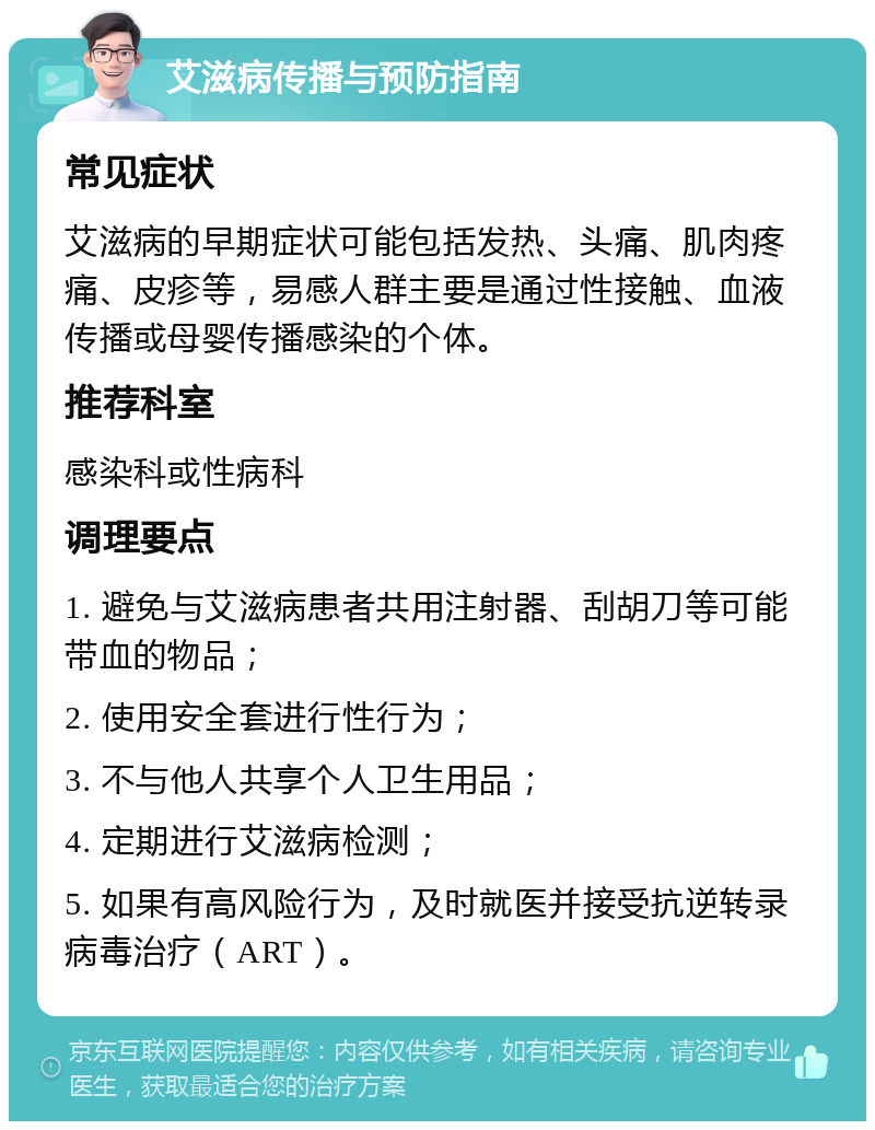 艾滋病传播与预防指南 常见症状 艾滋病的早期症状可能包括发热、头痛、肌肉疼痛、皮疹等，易感人群主要是通过性接触、血液传播或母婴传播感染的个体。 推荐科室 感染科或性病科 调理要点 1. 避免与艾滋病患者共用注射器、刮胡刀等可能带血的物品； 2. 使用安全套进行性行为； 3. 不与他人共享个人卫生用品； 4. 定期进行艾滋病检测； 5. 如果有高风险行为，及时就医并接受抗逆转录病毒治疗（ART）。