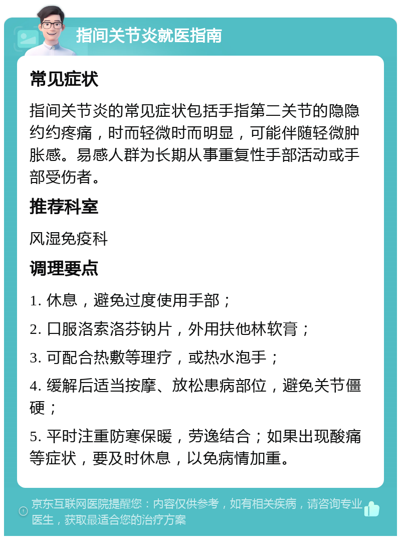 指间关节炎就医指南 常见症状 指间关节炎的常见症状包括手指第二关节的隐隐约约疼痛，时而轻微时而明显，可能伴随轻微肿胀感。易感人群为长期从事重复性手部活动或手部受伤者。 推荐科室 风湿免疫科 调理要点 1. 休息，避免过度使用手部； 2. 口服洛索洛芬钠片，外用扶他林软膏； 3. 可配合热敷等理疗，或热水泡手； 4. 缓解后适当按摩、放松患病部位，避免关节僵硬； 5. 平时注重防寒保暖，劳逸结合；如果出现酸痛等症状，要及时休息，以免病情加重。