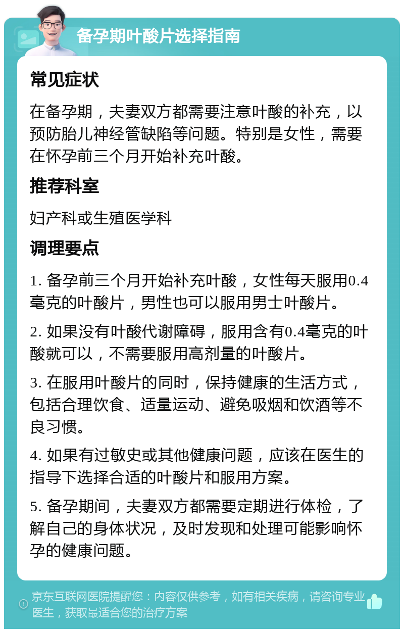 备孕期叶酸片选择指南 常见症状 在备孕期，夫妻双方都需要注意叶酸的补充，以预防胎儿神经管缺陷等问题。特别是女性，需要在怀孕前三个月开始补充叶酸。 推荐科室 妇产科或生殖医学科 调理要点 1. 备孕前三个月开始补充叶酸，女性每天服用0.4毫克的叶酸片，男性也可以服用男士叶酸片。 2. 如果没有叶酸代谢障碍，服用含有0.4毫克的叶酸就可以，不需要服用高剂量的叶酸片。 3. 在服用叶酸片的同时，保持健康的生活方式，包括合理饮食、适量运动、避免吸烟和饮酒等不良习惯。 4. 如果有过敏史或其他健康问题，应该在医生的指导下选择合适的叶酸片和服用方案。 5. 备孕期间，夫妻双方都需要定期进行体检，了解自己的身体状况，及时发现和处理可能影响怀孕的健康问题。