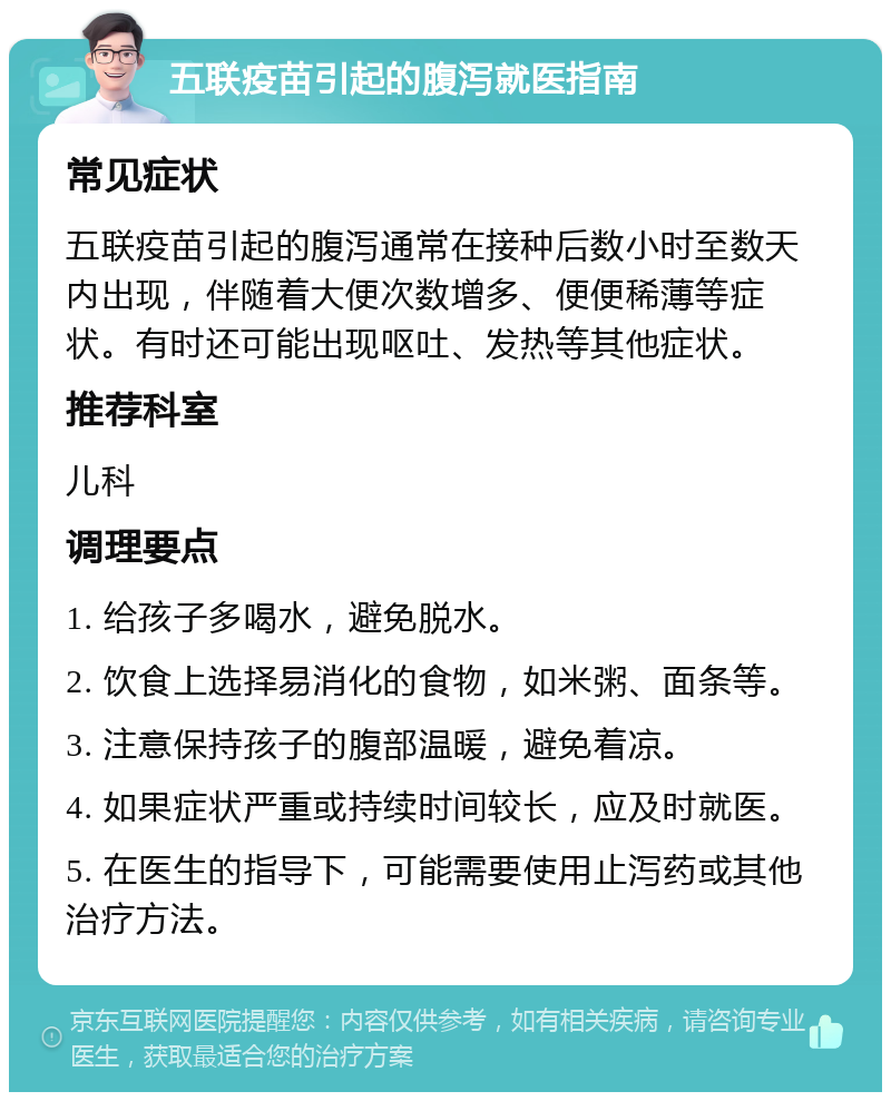 五联疫苗引起的腹泻就医指南 常见症状 五联疫苗引起的腹泻通常在接种后数小时至数天内出现，伴随着大便次数增多、便便稀薄等症状。有时还可能出现呕吐、发热等其他症状。 推荐科室 儿科 调理要点 1. 给孩子多喝水，避免脱水。 2. 饮食上选择易消化的食物，如米粥、面条等。 3. 注意保持孩子的腹部温暖，避免着凉。 4. 如果症状严重或持续时间较长，应及时就医。 5. 在医生的指导下，可能需要使用止泻药或其他治疗方法。