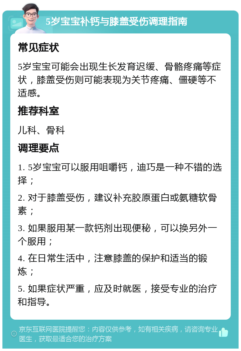 5岁宝宝补钙与膝盖受伤调理指南 常见症状 5岁宝宝可能会出现生长发育迟缓、骨骼疼痛等症状，膝盖受伤则可能表现为关节疼痛、僵硬等不适感。 推荐科室 儿科、骨科 调理要点 1. 5岁宝宝可以服用咀嚼钙，迪巧是一种不错的选择； 2. 对于膝盖受伤，建议补充胶原蛋白或氨糖软骨素； 3. 如果服用某一款钙剂出现便秘，可以换另外一个服用； 4. 在日常生活中，注意膝盖的保护和适当的锻炼； 5. 如果症状严重，应及时就医，接受专业的治疗和指导。